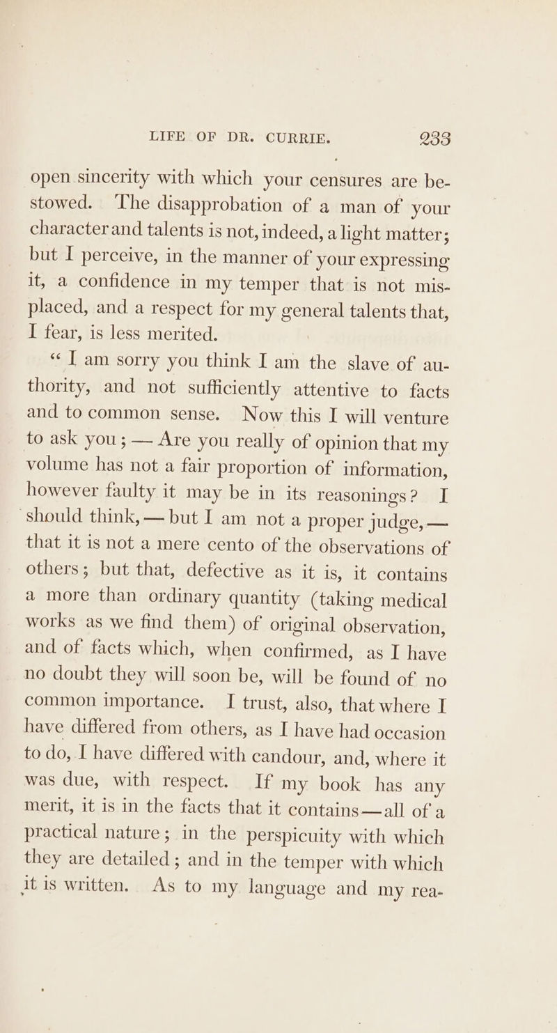 open sincerity with which your censures are be- stowed. ‘I'he disapprobation of a man of your character and talents is not, indeed, a light matter; but I perceive, in the manner of your expressing it, a confidence in my temper that is not mis- placed, and a respect for my general talents that, I fear, is less merited. ‘J am sorry you think I am the slave of au- thority, and not sufficiently attentive to facts and to common sense. Now this I will venture to ask you; — Are you really of opinion that my volume has not a fair proportion of information, however faulty it may be in its reasonings? I ‘should think, — but I am not a proper judge, — that it is not a mere cento of the observations of others; but that, defective as it is, it contains a more than ordinary quantity (taking medical works as we find them) of original observation, and of facts which, when confirmed, as I have no doubt they will soon be, will be found of no common importance. I trust, also, that where I have differed from others, as I have had occasion to do, I have differed with candour, and, where it was due, with respect. If my book has any merit, it is in the facts that it contains—all of a practical nature; in the perspicuity with which they are detailed ; and in the temper with which it is written. As to my language and my rea-