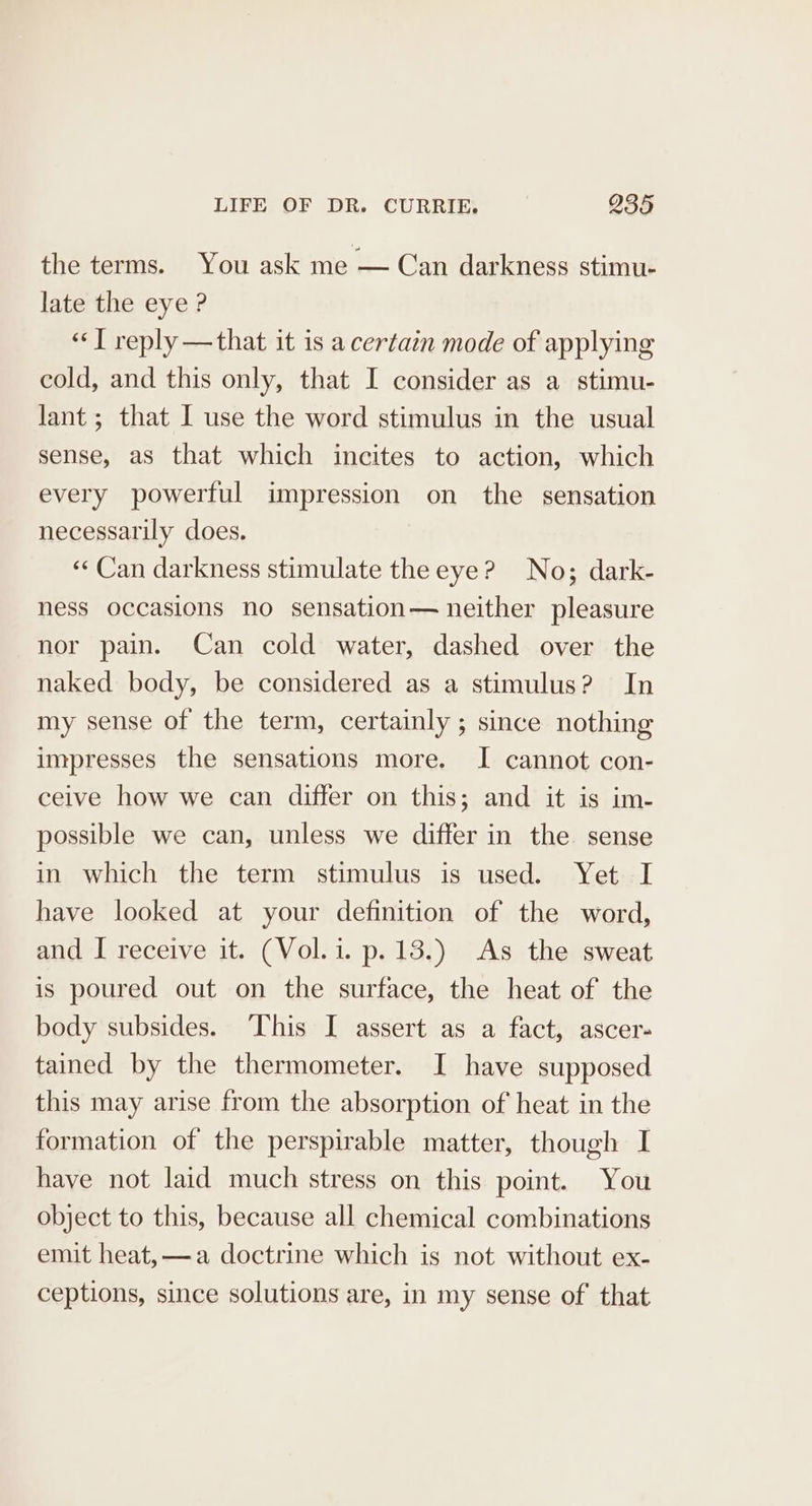 the terms. You ask me — Can darkness stimu- late the eye ? “JT reply —that it is a certain mode of applying cold, and this only, that I consider as a stimu- lant; that I use the word stimulus in the usual sense, as that which incites to action, which every powerful impression on the sensation necessarily does. «¢ Can darkness stimulate the eye? No; dark- ness occasions no sensation— neither pleasure nor pain. Can cold water, dashed over the naked body, be considered as a stimulus? In my sense of the term, certainly ; since nothing impresses the sensations more. I cannot con- ceive how we can differ on this; and it is im- possible we can, unless we differ in the sense in which the term stimulus is used. Yet I have looked at your definition of the word, and I receive it. (Vol. i. p. 13.) As the sweat is poured out on the surface, the heat of the body subsides. This I assert as a fact, ascer- tained by the thermometer. I have supposed this may arise from the absorption of heat in the formation of the perspirable matter, though I have not laid much stress on this point. You object to this, because all chemical combinations emit heat, —a doctrine which is not without ex- ceptions, since solutions are, in my sense of that