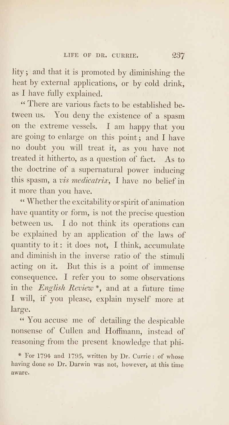 lity; and that it is promoted by diminishing the heat by external applications, or by cold drink, as I have fully explained. «There are various facts to be established be- tween us. You deny the existence of a spasm on the extreme vessels. I am happy that you are going to enlarge on this point; and I have no doubt you will treat it, as you have not treated it hitherto, as a question of fact. As to the doctrine of a supernatural power inducing this spasm, a vis medicatrivz, I have no belief in it more than you have. “Whether the excitability or spirit of animation have quantity or form, is not the precise question between us. I do not think its operations can be explained by an application of the laws of quantity to it: it does not, I think, accumulate and diminish in the inverse ratio of the stimuli acting on it. But this is a point of immense consequence. I refer you to some observations in the English Review *, and at a future time I will, if you please, explain myself more at large. «You accuse me of detailing the despicable nonsense of Cullen and Hoffmann, instead of reasoning from the present knowledge that phi- * For 1794 and 1795, written by Dr. Currie: of whose having done so Dr. Darwin was not, however, at this time aware.