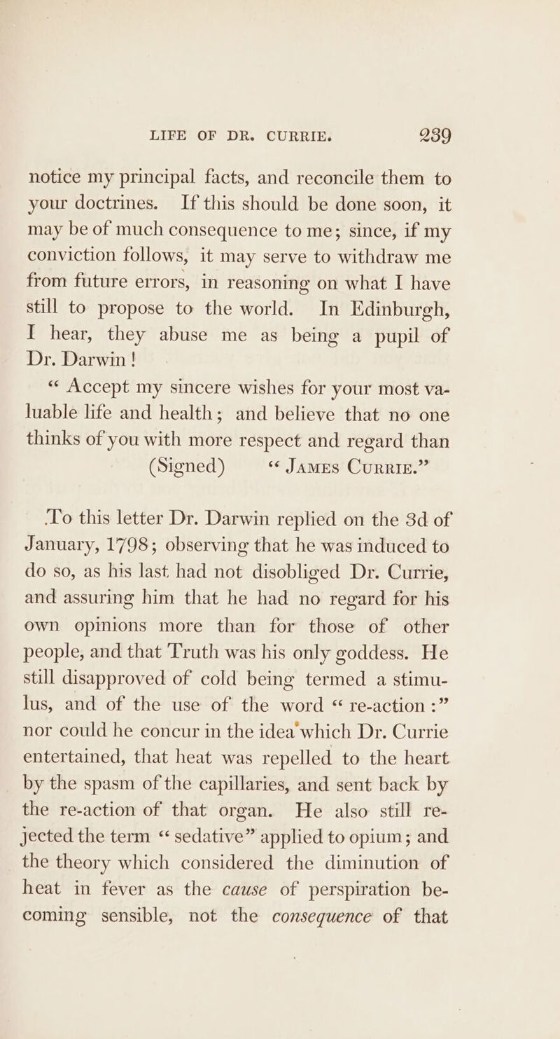 notice my principal facts, and reconcile them to your doctrines. If this should be done soon, it may be of much consequence to me; since, if my conviction follows, it may serve to withdraw me from future errors, in reasoning on what I have still to propose to the world. In Edinburgh, I hear, they abuse me as being a pupil of Dr. Darwin! «« Accept my sincere wishes for your most va- luable life and health; and believe that no one thinks of you with more respect and regard than (Signed) «¢ JaMES CurRIE.” ‘To this letter Dr. Darwin replied on the 3d of January, 1798; observing that he was induced to do so, as his last had not disobliged Dr. Currie, and assuring him that he had no regard for his own opinions more than for those of other people, and that ‘Truth was his only goddess. He still disapproved of cold being termed a stimu- lus, and of the use of the word “ re-action :” nor could he concur in the idea which Dr. Currie entertained, that heat was repelled to the heart by the spasm of the capillaries, and sent back by the re-action of that organ. He also still re- Jected the term “ sedative” applied to opium; and the theory which considered the diminution of heat in fever as the cause of perspiration be- coming sensible, not the consequence of that