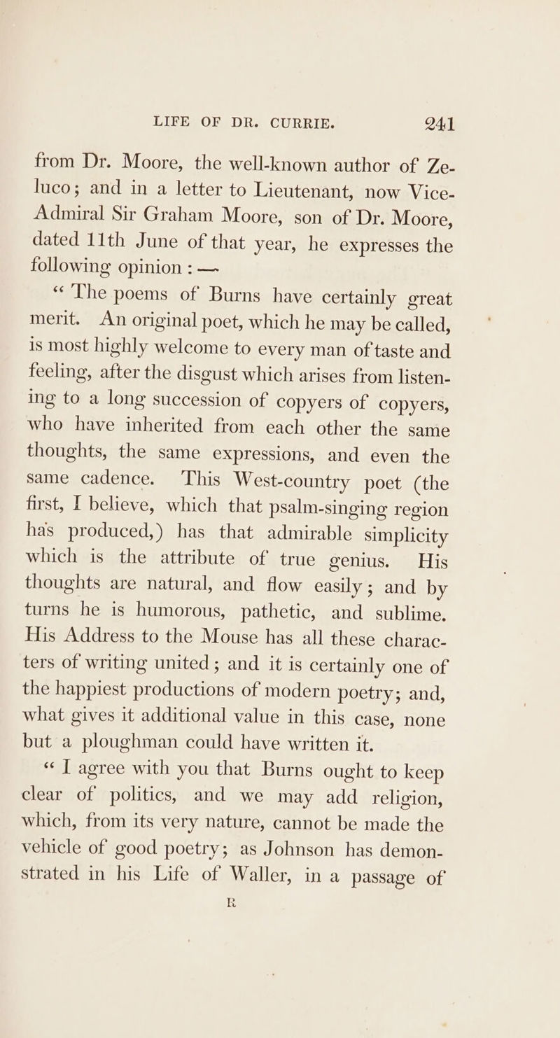 from Dr. Moore, the well-known author of Ze- luco; and in a letter to Lieutenant, now Vice- Admiral Sir Graham Moore, son of Dr. Moore, dated 11th June of that year, he expresses the following opinion : — ‘The poems of Burns have certainly great merit. An original poet, which he may be called, is most highly welcome to every man of taste and feeling, after the disgust which arises from listen- ing to a long succession of copyers of copyers, who have inherited from each other the same thoughts, the same expressions, and even the same cadence. This West-country poet (the first, I believe, which that psalm-singing region has produced,) has that admirable simplicity which is the attribute of true genius. His thoughts are natural, and flow easily; and by turns he is humorous, pathetic, and sublime. His Address to the Mouse has all these charac- ters of writing united ; and it is certainly one of the happiest productions of modern poetry; and, what gives it additional value in this case, none but a ploughman could have written it. “ [T agree with you that Burns ought to keep clear of politics, and we may add religion, which, from its very nature, cannot be made the vehicle of good poetry; as Johnson has demon- strated in his Life of Waller, in a passage of R