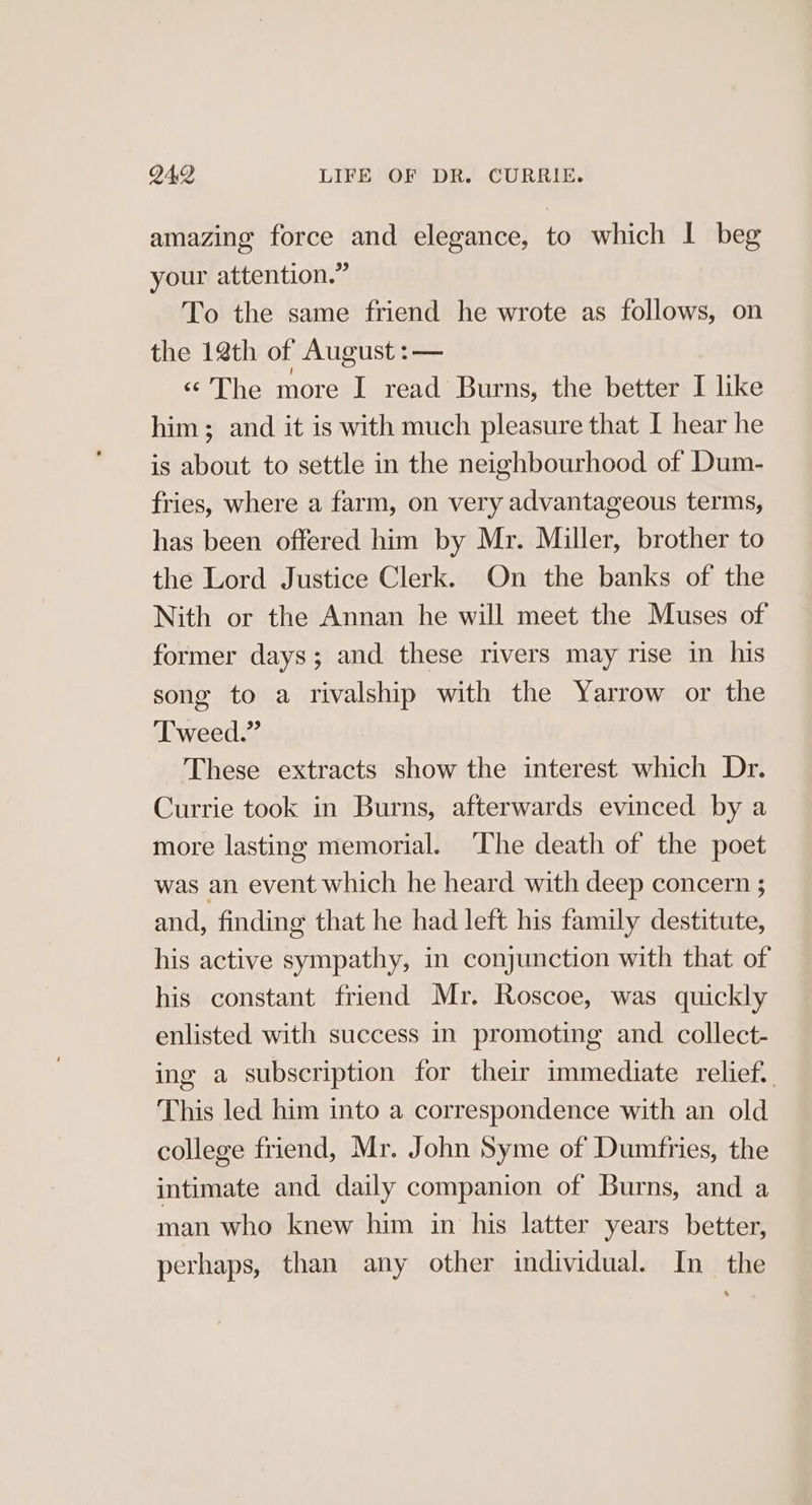 amazing force and elegance, to which I beg your attention.” To the same friend he wrote as follows, on the 12th of August :— «“ The more I read Burns, the better I like him; and it is with much pleasure that I hear he is about to settle in the neighbourhood of Dum- fries, where a farm, on very advantageous terms, has been offered him by Mr. Miller, brother to the Lord Justice Clerk. On the banks of the Nith or the Annan he will meet the Muses of former days; and these rivers may rise in his song to a rivalship with the Yarrow or the Tweed.” These extracts show the interest which Dr. Currie took in Burns, afterwards evinced by a more lasting memorial. The death of the poet was an event which he heard with deep concern ; and, finding that he had left his family destitute, his active sympathy, in conjunction with that of his constant friend Mr. Roscoe, was quickly enlisted with success in promoting and collect- ing a subscription for their immediate relief. This led him into a correspondence with an old college friend, Mr. John Syme of Dumfries, the intimate and daily companion of Burns, and a man who knew him in his latter years better, perhaps, than any other individual. In the