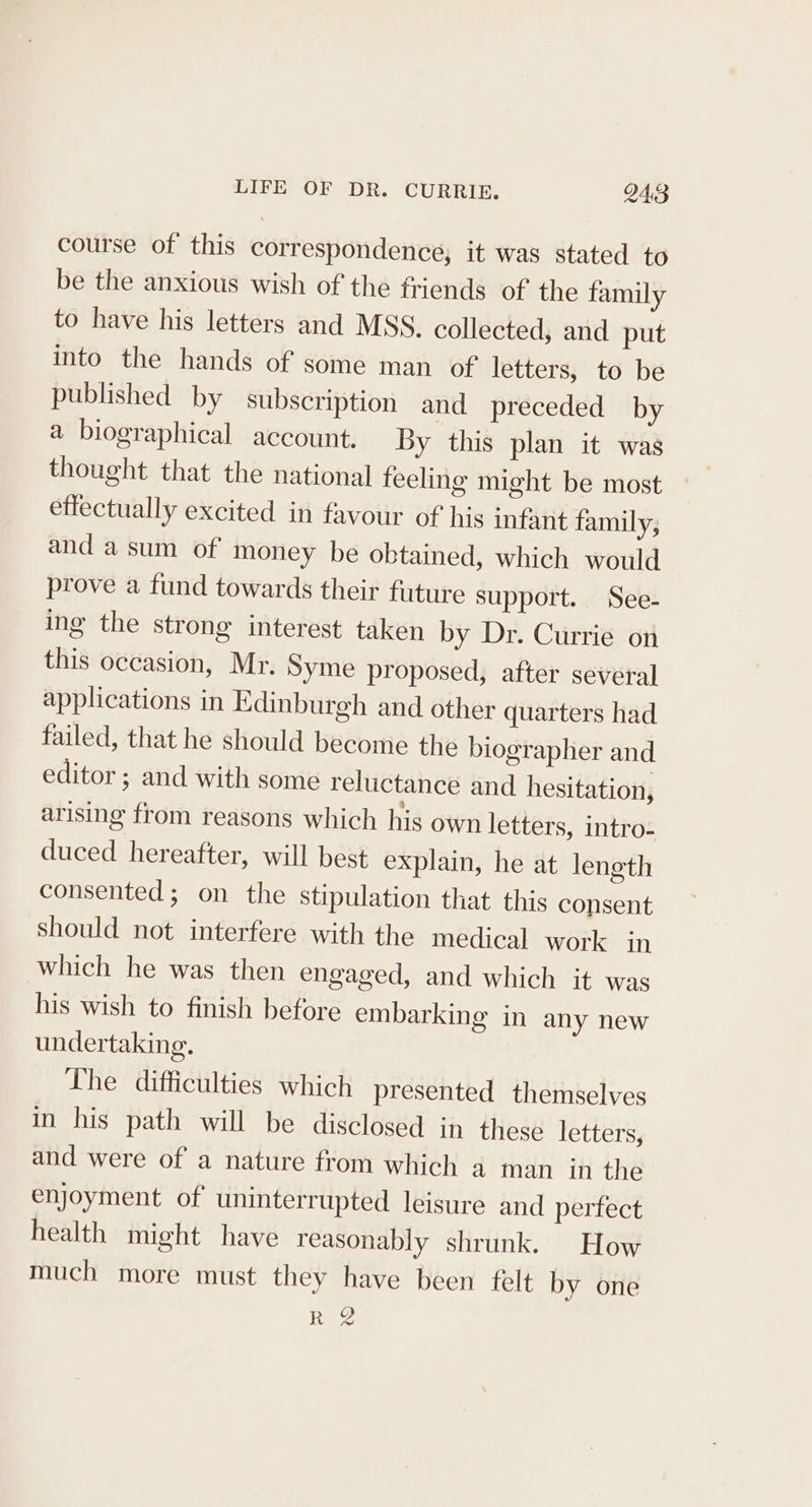 course of this correspondence; it was stated to be the anxious wish of the friends of the family to have his letters and MSS. collected, and put into the hands of some man of letters, to be published by subscription and preceded by a biographical account. By this plan it was thought that the national feeling might be most effectually excited in favour of his infant family; and a sum of money be obtained, which would prove a fund towards their future support. See- ing the strong interest taken by Dr. Currie on this occasion, Mr. Syme proposed, after several applications in Edinburgh and other quarters had failed, that he should become the biographer and editor ; and with some reluctance and hesitation, arising from reasons which his own letters, intro- duced hereafter, will best explain, he at length consented; on the stipulation that this consent should not interfere with the medical work in which he was then engaged, and which it was his wish to finish before embarking in any new undertaking. The difficulties which presented themselves in his path will be disclosed in these letters, and were of a nature from which a man in the enjoyment of uninterrupted leisure and perfect health might have reasonably shrunk. How much more must they have been felt by one Ree