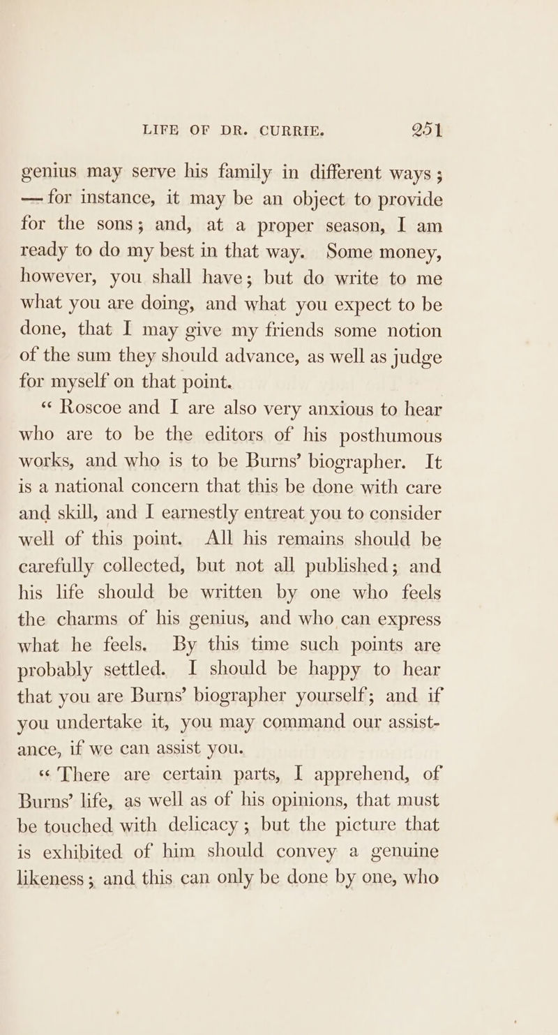 genius may serve his family in different ways ; — for instance, it may be an object to provide for the sons; and, at a proper season, I am ready to do my best in that way. Some money, however, you shall have; but do write to me what you are doing, and what you expect to be done, that I may give my friends some notion of the sum they should advance, as well as judge for myself on that point. “‘ Roscoe and I are also very anxious to hear who are to be the editors of his posthumous works, and who is to be Burns’ biographer. It is a national concern that this be done with care and skill, and I earnestly entreat you to consider well of this point. All his remains should be carefully collected, but not all published; and his life should be written by one who feels the charms of his genius, and who can express what he feels. By this time such points are probably settled. I should be happy to hear that you are Burns’ biographer yourself; and if you undertake it, you may command our assist- ance, if we can assist you. ssThere are certain parts, I apprehend, of Burns’ life, as well as of his opinions, that must be touched with delicacy; but the picture that is exhibited of him should convey a genuine likeness; and this can only be done by one, who