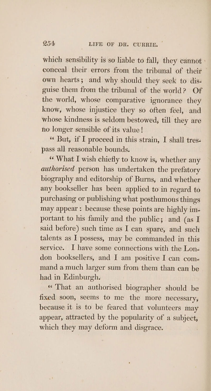 which sensibility is so liable to fall, they cannot conceal their errors from the tribunal of their — own hearts; and why should they seek to dis- guise them from the tribunal of the world? Of the world, whose comparative ignorance they know, whose injustice they so often feel, and whose kindness is seldom bestowed, till they are ho longer sensible of its value! ‘¢ But, if I proceed in this strain, I shall tres- pass all reasonable bounds. *« What I wish chiefly to know is, whether any authorised person has undertaken the prefatory biography and editorship of Burns, and whether any bookseller has been applied to in regard to purchasing or publishing what posthumous things may appear: because these points are highly im- portant to his family and the public; and (as I said before) such time as I can spare, and such talents as I possess, may be commanded in this service. I have some connections with the Lon- don booksellers, and I am positive I can com- mand a much larger sum from them than can be had in Edinburgh. «That an authorised biographer should be fixed soon, seems to me the more necessary, because it is to be feared that volunteers may appear, attracted by the popularity of a subject, which they may deform and disgrace. ,