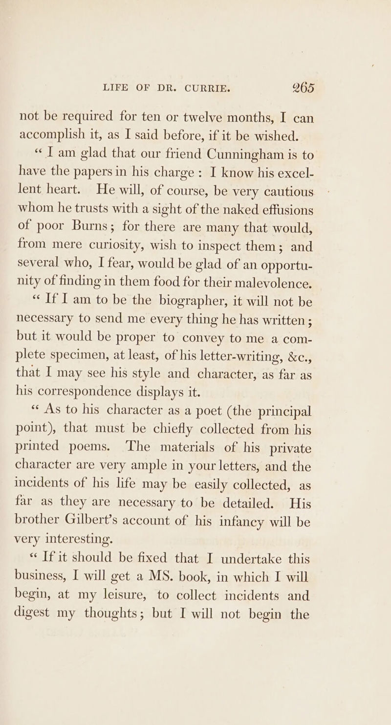 not be required for ten or twelve months, I can accomplish it, as I said before, if it be wished. “IT am glad that our friend Cunningham is to have the papers in his charge : I know his excel- lent heart. He will, of course, be very cautious whom he trusts with a sight of the naked effusions of poor Burns; for there are many that would, from mere curiosity, wish to inspect them; and several who, I fear, would be glad of an opportu- nity of finding in them food for their malevolence. “ If I am to be the biographer, it will not be necessary to send me every thing he has written ; but it would be proper to convey to me a com- plete specimen, at least, of his letter-writing, &amp;c., that I may see his style and character, as far as his correspondence displays it. “As to his character as a poet (the principal point), that must be chiefly collected from his printed poems. The materials of his private character are very ample in your letters, and the incidents of his life may be easily collected, as far as they are necessary to be detailed. His brother Gilbert’s account of his infancy will be very interesting. “‘ If it should be fixed that I undertake this business, I will get a MS. book, in which I will begin, at my leisure, to collect incidents and digest my thoughts; but I will not begin the