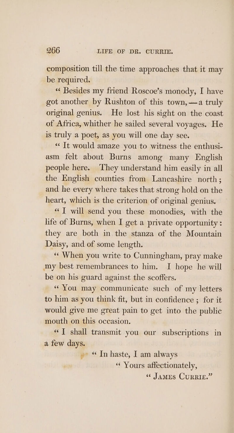 composition till the time approaches that it may be required. ** Besides my friend Roscoe’s monody, I have got another by Rushton of this town, —a truly original genius. He lost his sight on the coast of Africa, whither he sailed several voyages. He is truly a poet, as you will one day see. “‘ It would amaze you to witness the enthusi- asm felt about Burns among many English people here. ‘They understand him easily in all the English counties from Lancashire north; and he every where takes that strong hold on the heart, which is the criterion of original genius. «| will send you these monodies, with the lite of Burns, when I get a private opportunity : they are both in. the stanza of the Mountain Daisy, and of some length. “¢ When you write to Cunningham, pray make my best remembrances to him. I hope he will be on his guard against the scofters. « You may communicate such of my letters to him as you think fit, but in confidence ; for it would give me great pain to get into the public mouth on this occasion. « ] shall transmit you our subscriptions in a few days. » “In haste, I am always “‘ Yours affectionately,