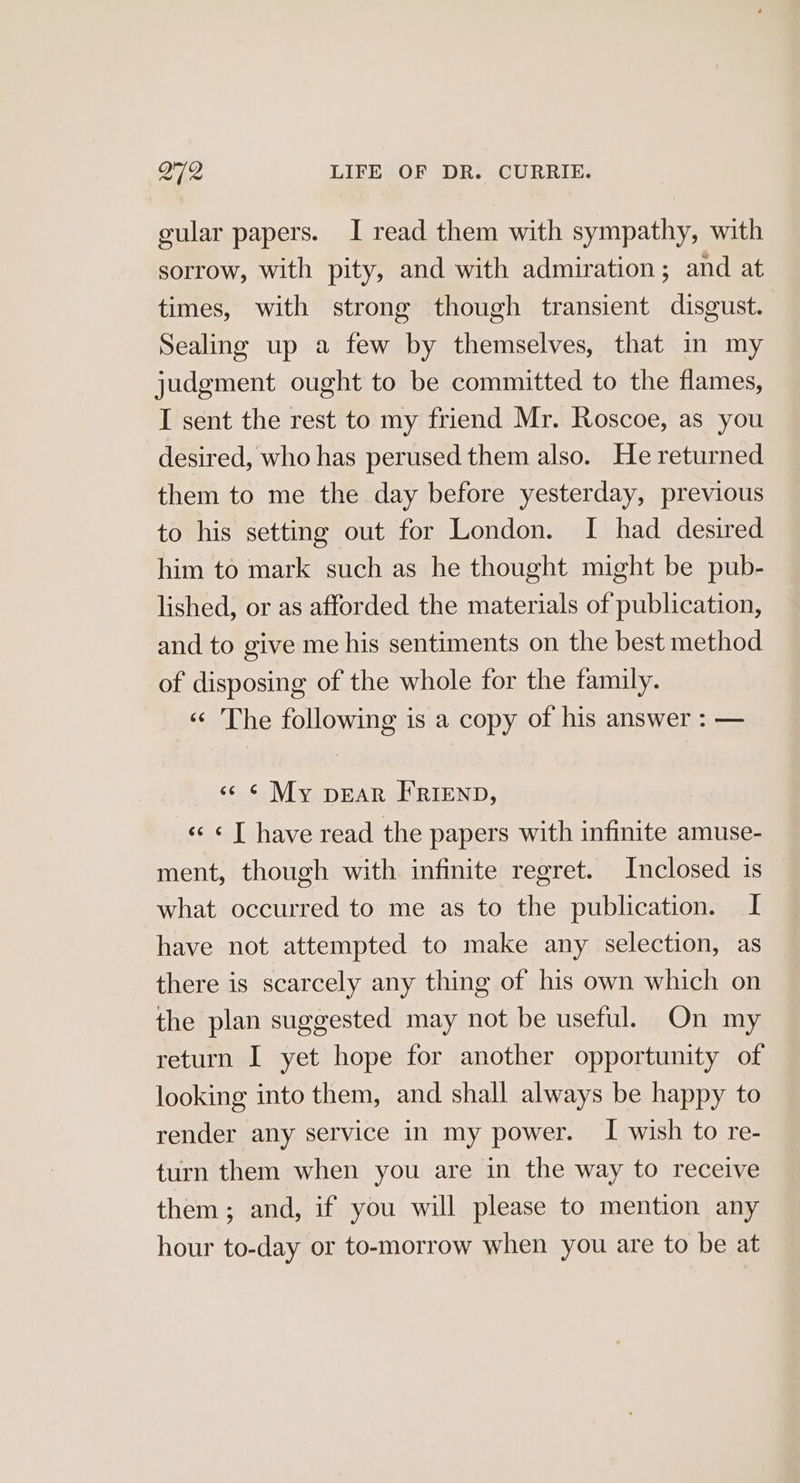 gular papers. I read them with sympathy, with sorrow, with pity, and with admiration; and at times, with strong though transient disgust. Sealing up a few by themselves, that in my judgment ought to be committed to the flames, I sent the rest to my friend Mr. Roscoe, as you desired, who has perused them also. He returned them to me the day before yesterday, previous to his setting out for London. I had desired him to mark such as he thought might be pub- lished, or as afforded the materials of publication, and to give me his sentiments on the best method of disposing of the whole for the family. « The following is a copy of his answer : — «6 ¢ My pear FRIEND, « ¢ T have read the papers with infinite amuse- ment, though with infinite regret. Inclosed is what occurred to me as to the publication. I have not attempted to make any selection, as there is scarcely any thing of his own which on the plan suggested may not be useful. On my return I yet hope for another opportunity of looking into them, and shall always be happy to render any service in my power. I wish to re- turn them when you are in the way to receive them ; and, if you will please to mention any hour to-day or to-morrow when you are to be at