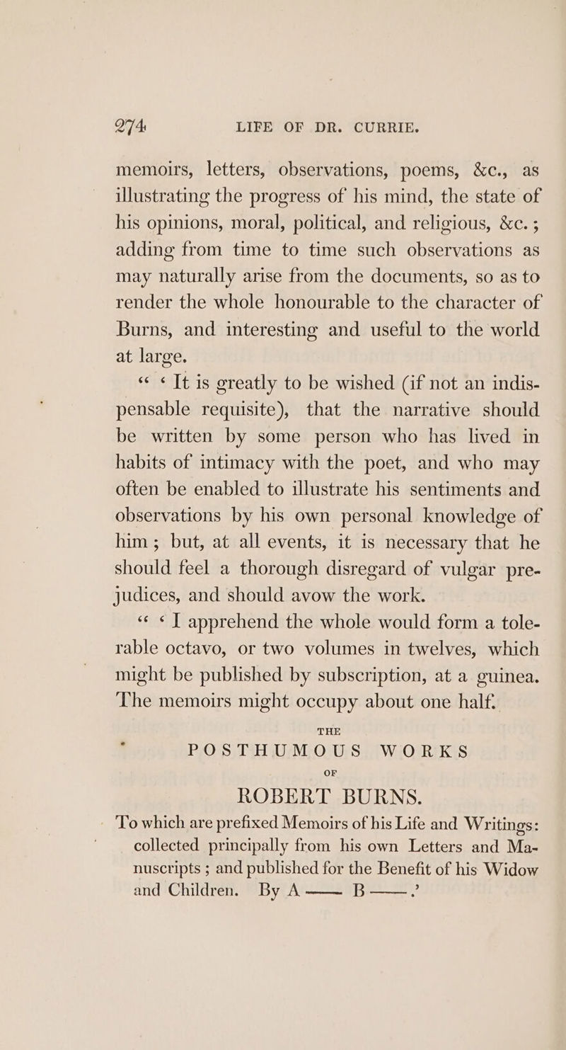 memoirs, letters, observations, poems, &amp;c., as illustrating the progress of his mind, the state of his opinions, moral, political, and religious, &amp;c. ; adding from time to time such observations as may naturally arise from the documents, so as to render the whole honourable to the character of Burns, and interesting and useful to the world at large. « «Tt is greatly to be wished (if not an indis- pensable requisite), that the narrative should be written by some person who has lived in habits of intimacy with the poet, and who may often be enabled to illustrate his sentiments and observations by his own personal knowledge of him ; but, at all events, it is necessary that he should feel a thorough disregard of vulgar pre- judices, and should avow the work. ‘«¢ « J apprehend the whole would form a tole- rable octavo, or two volumes in twelves, which might be published by subscription, at a guinea. The memoirs might occupy about one half. THE POSTHUMOUS WORKS OF ROBERT BURNS. To which are prefixed Memoirs of his Life and Writings: collected principally from his own Letters and Ma- nuscripts ; and published for the Benefit of his Widow