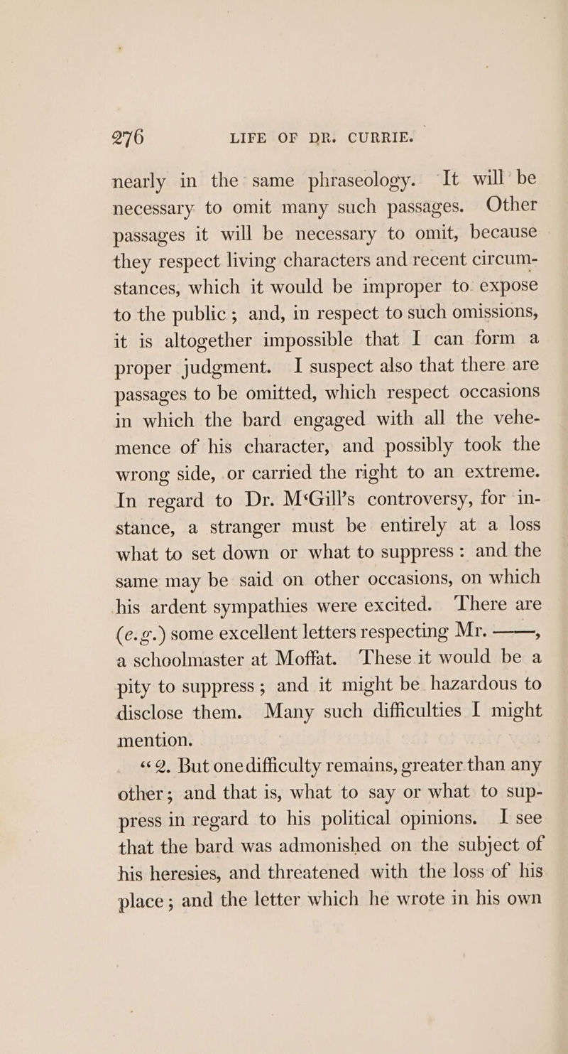 nearly in the same phraseology. ‘It will be necessary to omit many such passages. Other passages it will be necessary to omit, because they respect living characters and recent circum- stances, which it would be improper to. expose to the public; and, in respect to such omissions, it is altogether impossible that I can form a proper judgment. I suspect also that there are passages to be omitted, which respect occasions in which the bard engaged with all the vehe- mence of his character, and possibly took the wrong side, or carried the right to an extreme. In regard to Dr. M‘Gill’s controversy, forin= stance, a stranger must be entirely at a loss what to set down or what to suppress: and the same may be said on other occasions, on which his ardent sympathies were excited. ‘here are (e.g.) some excellent letters respecting Mr. —_—, a schoolmaster at Moffat. These it would be a pity to suppress; and it might be hazardous to disclose them. Many such difficulties I might mention. ««2, But onedifficulty remains, greater than any other; and that is, what to say or what to sup- press in regard to his political opinions. I see that the bard was admonished on the subject of his heresies, and threatened with the loss of his place ; and the letter which he wrote in his own