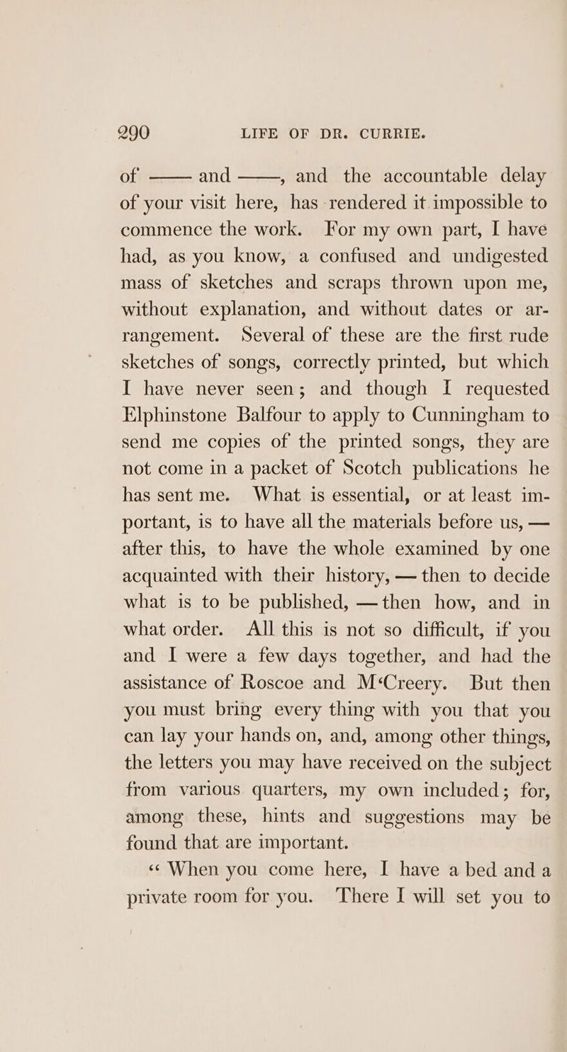 of and , and the accountable delay of your visit here, has rendered it impossible to commence the work. For my own part, I have had, as you know, a confused and undigested mass of sketches and scraps thrown upon me, without explanation, and without dates or ar- rangement. Several of these are the first rude sketches of songs, correctly printed, but which I have never seen; and though [ requested Elphinstone Balfour to apply to Cunningham to send me copies of the printed songs, they are not come in a packet of Scotch publications he has sent me. What is essential, or at least im- portant, is to have all the materials before us, — after this, to have the whole examined by one acquainted with their history, — then to decide what is to be published, —then how, and in what order. All this is not so difficult, if you and I were a few days together, and had the assistance of Roscoe and M‘Creery. But then you must bring every thing with you that you can lay your hands on, and, among other things, the letters you may have received on the subject from various quarters, my own included; for, among these, hints and suggestions may be found that are important. ‘¢ When you come here, I have a bed and a private room for you. ‘There I will set you to