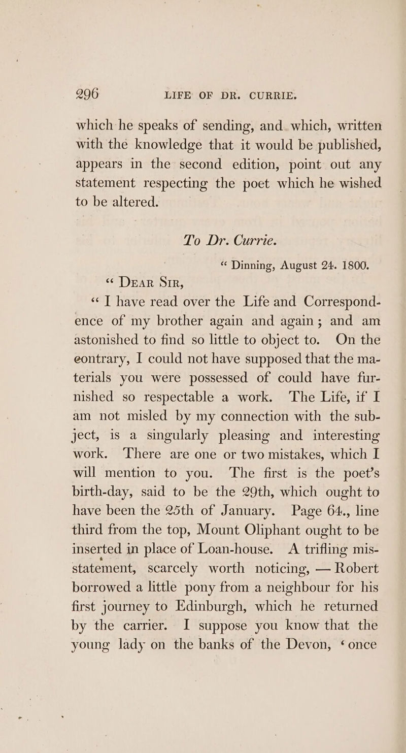 which he speaks of sending, and. which, written with the knowledge that it would be published, appears in the second edition, point out any statement respecting the poet which he wished to be altered. To Dr. Currie. *« Dinning, August 24. 1800. «Dear SIR, «« T have read over the Life and Correspond- ence of my brother again and again; and am astonished to find so little to object to. On the eontrary, I could not have supposed that the ma- terials you were possessed of could have fur- nished so respectable a work. The Life, if I am not misled by my connection with the sub- ject, is a singularly pleasing and _ interesting work. There are one or two mistakes, which I will mention to you. ‘The first is the poet’s birth-day, said to be the 29th, which ought to have been the 25th of January. Page 64., line third from the top, Mount Oliphant ought to be inserted in place of Loan-house. A trifling mis- statement, scarcely worth noticing, — Robert borrowed a little pony from a neighbour for his first journey to Edinburgh, which he returned by the carrier. I suppose you know that the young lady on the banks of the Devon, ‘once