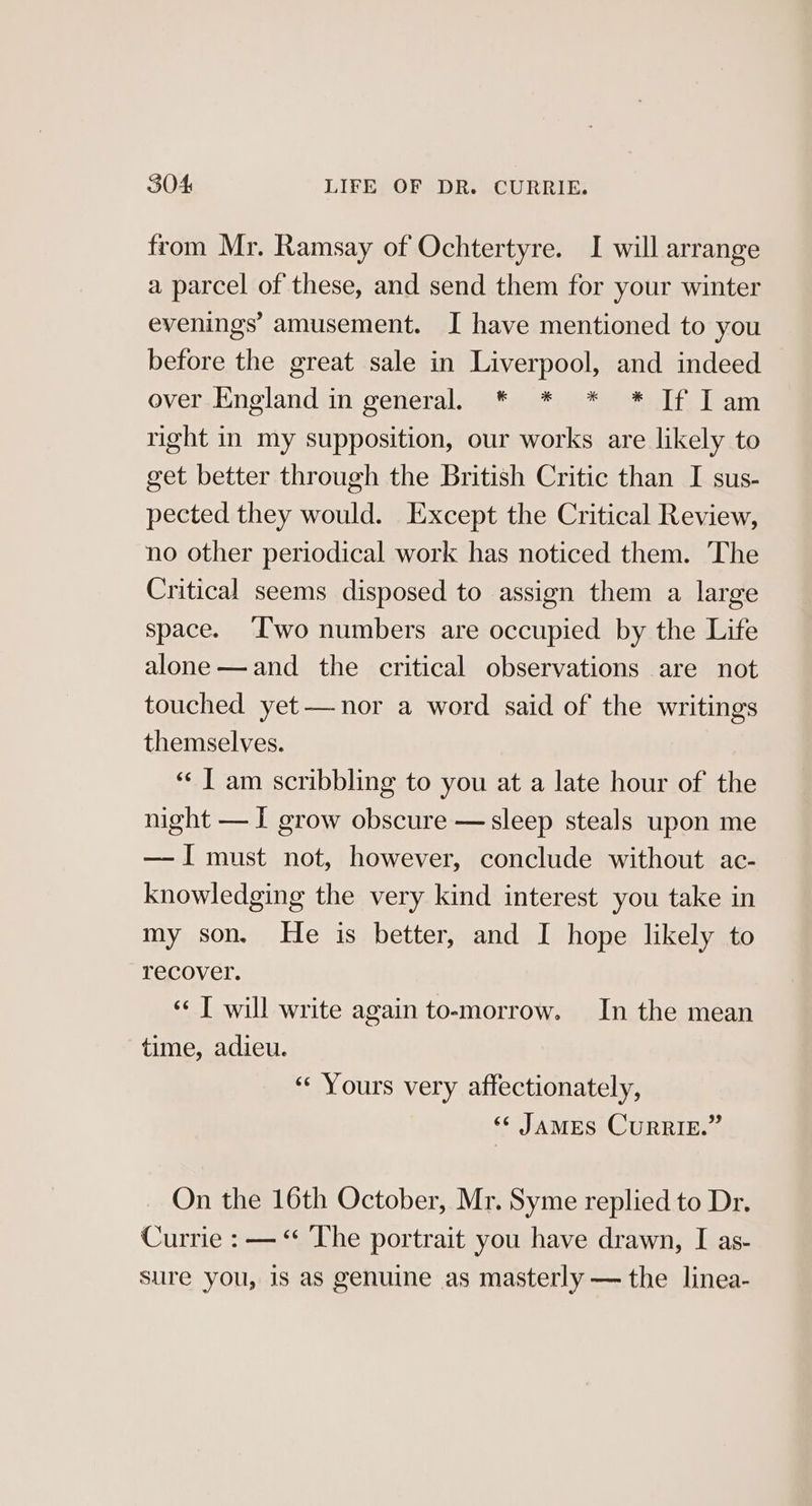 from Mr. Ramsay of Ochtertyre. I will arrange a parcel of these, and send them for your winter evenings’ amusement. I have mentioned to you before the great sale in Liverpool, and indeed over-England in general. * * * * If Iam right in my supposition, our works are likely to get better through the British Critic than I sus- pected they would. Except the Critical Review, no other periodical work has noticed them. The Critical seems disposed to assign them a large space. I'wo numbers are occupied by the Life alone —and the critical observations are not touched yet—nor a word said of the writings themselves. ‘“¢ I am scribbling to you at a late hour of the night —I grow obscure —sleep steals upon me — I must not, however, conclude without ac- knowledging the very kind interest you take in my son, He is better, and I hope likely to recover. ‘«¢ T will write again to-morrow. In the mean time, adieu. “Yours very affectionately, «« JAMES CURRIE.” On the 16th October, Mr. Syme replied to Dr. Currie : — “ The portrait you have drawn, I as- sure you, is as genuine as masterly — the linea-