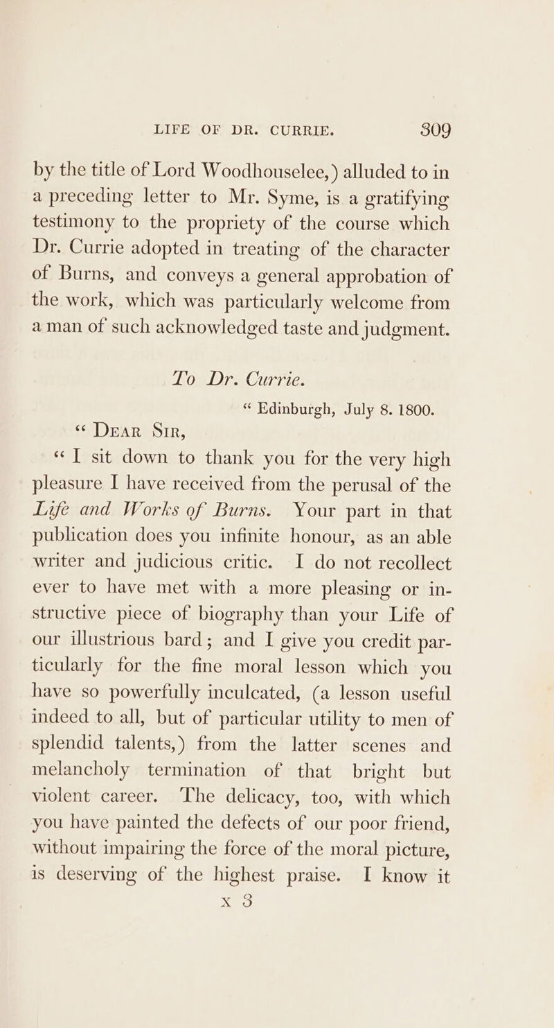 by the title of Lord Woodhouselee, ) alluded to in a preceding letter to Mr. Syme, is a gratifying testimony to the propriety of the course which Dr. Currie adopted in treating of the character of Burns, and conveys a general approbation of the work, which was particularly welcome from aman of such acknowledged taste and judgment. Lo Dr. Currie. “ Edinburgh, July 8. 1800. ‘&lt; Dear Sir, «I sit down to thank you for the very high pleasure I have received from the perusal of the Life and Works of Burns. Your part in that publication does you infinite honour, as an able writer and judicious critic. I do not recollect ever to have met with a more pleasing or in- structive piece of biography than your Life of our illustrious bard; and I give you credit par- ticularly for the fine moral lesson which you have so powerfully inculcated, (a lesson useful indeed to all, but of particular utility to men of splendid talents,) from the latter scenes and melancholy termination of that bright but violent career. ‘The delicacy, too, with which you have painted the defects of our poor friend, without impairing the force of the moral picture, is deserving of the highest praise. I know it me