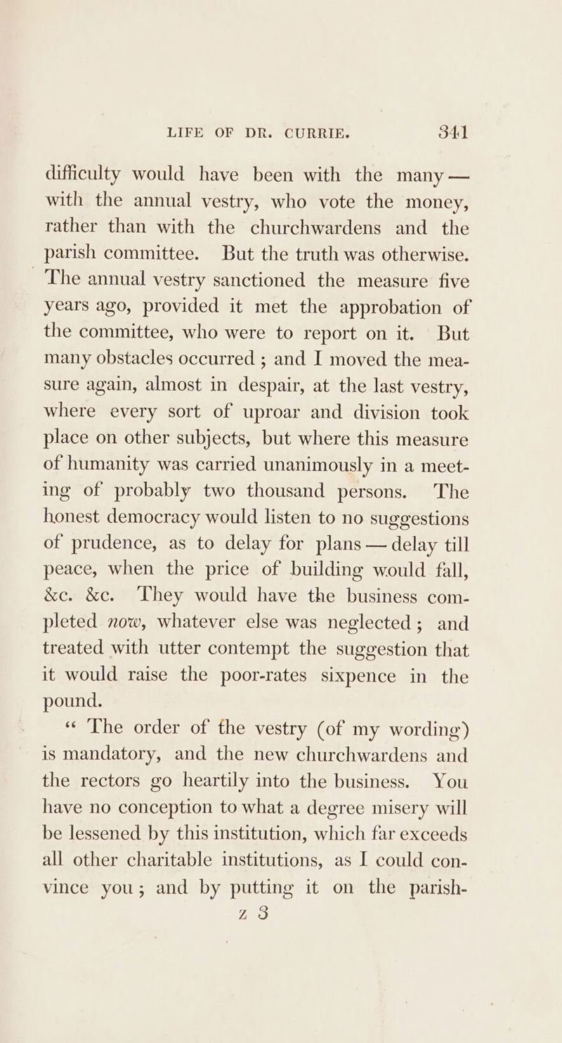 difficulty would have been with the many — with the annual vestry, who vote the money, rather than with the churchwardens and the parish committee. But the truth was otherwise. The annual vestry sanctioned the measure five years ago, provided it met the approbation of the committee, who were to report on it. But many obstacles occurred ; and I moved the mea- sure again, almost in despair, at the last vestry, where every sort of uproar and division took place on other subjects, but where this measure of humanity was carried unanimously in a meet- ing of probably two thousand persons. The honest democracy would listen to no suggestions of prudence, as to delay for plans — delay till peace, when the price of building would fall, &amp;e. &amp;c. They would have the business com- pleted now, whatever else was neglected; and treated with utter contempt the suggestion that it would raise the poor-rates sixpence in the pound. «The order of the vestry (of my wording) is mandatory, and the new churchwardens and the rectors go heartily into the business. You have no conception to what a degree misery will be lessened by this institution, which far exceeds all other charitable institutions, as I could con- vince you; and by putting it on the parish- Z3