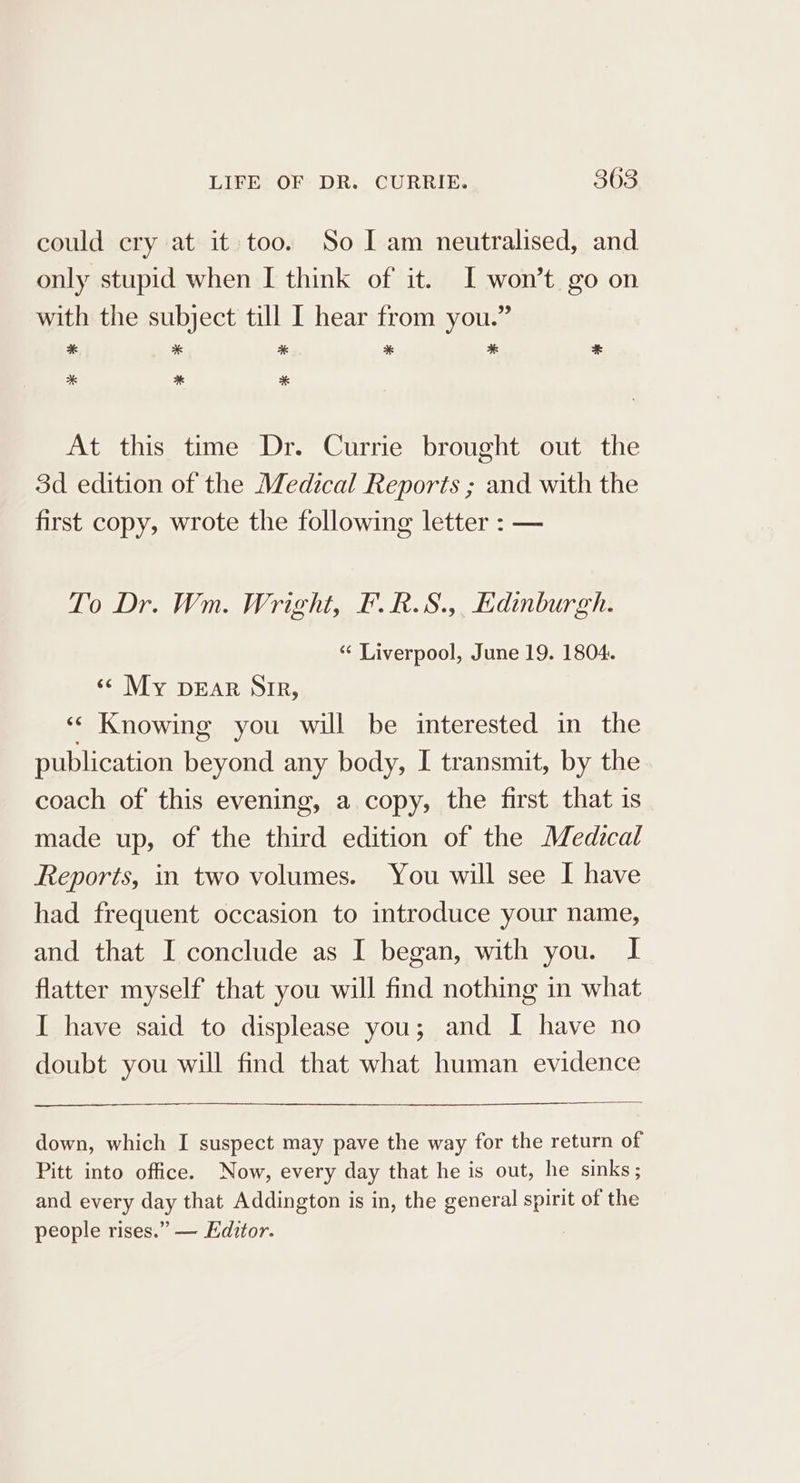 could cry at it too. So I am neutralised, and only stupid when I think of it. I won’t go on with the subject till I hear from you.” * * * * * * * At this time Dr. Currie brought out the 3d edition of the Medical Reports ; and with the first copy, wrote the following letter : — To Dr. Wm. Wright, F.R.S.,, Edinburgh. ‘“‘ Liverpool, June 19. 1804. ‘«¢ My pear Sir, ‘* Knowing you will be interested in the publication beyond any body, I transmit, by the coach of this evening, a copy, the first that is made up, of the third edition of the Medical Reports, in two volumes. You will see I have had frequent occasion to introduce your name, and that I conclude as I began, with you. I flatter myself that you will find nothing in what I have said to displease you; and I have no doubt you will find that what human evidence down, which I suspect may pave the way for the return of Pitt into office. Now, every day that he is out, he sinks ; and every day that Addington is in, the general spirit of the people rises.” — Editor.