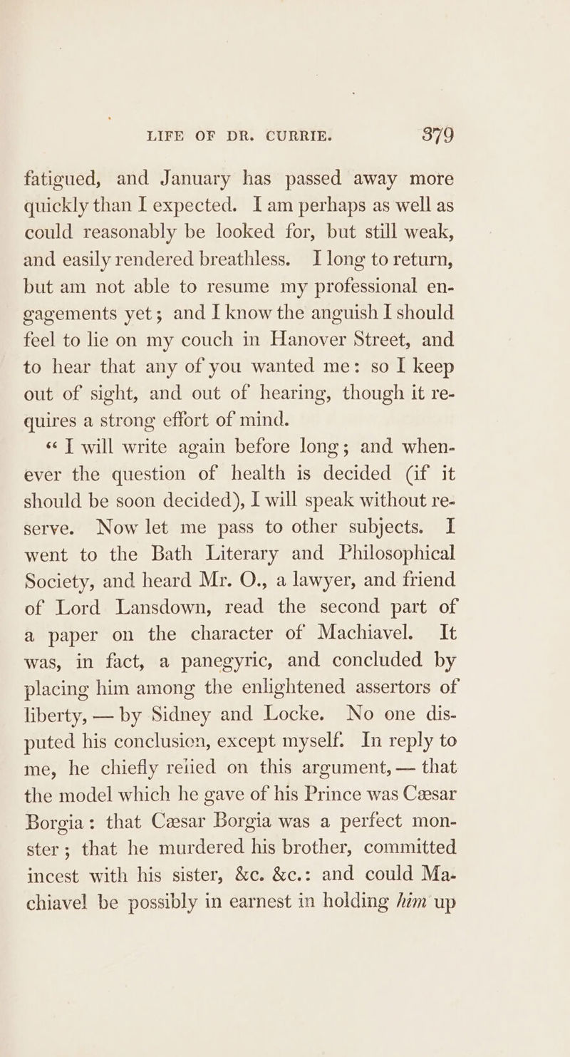 fatigued, and January has passed away more quickly than I expected. Iam perhaps as well as could reasonably be looked for, but still weak, and easily rendered breathless. I long to return, but am not able to resume my professional en- gvagements yet; and I know the anguish I should feel to lie on my couch in Hanover Street, and to hear that any of you wanted me: so I keep out of sight, and out of hearing, though it re- quires a strong effort of mind. ‘&lt; T will write again before long; and when- ever the question of health is decided (if it should be soon decided), I will speak without re- serve. Now let me pass to other subjects. I went to the Bath Literary and Philosophical Society, and heard Mr. O., a lawyer, and friend of Lord Lansdown, read the second part of a paper on the character of Machiavel. It was, in fact, a panegyric, and concluded by placing him among the enlightened assertors of liberty, — by Sidney and Locke. No one dis- puted his conclusien, except myself. In reply to me, he chiefly relied on this argument, — that the model which he gave of his Prince was Caesar Borgia: that Caesar Borgia was a perfect mon- ster; that he murdered his brother, committed incest with his sister, &amp;c. &amp;c.: and could Ma. chiavel be possibly in earnest in holding him up