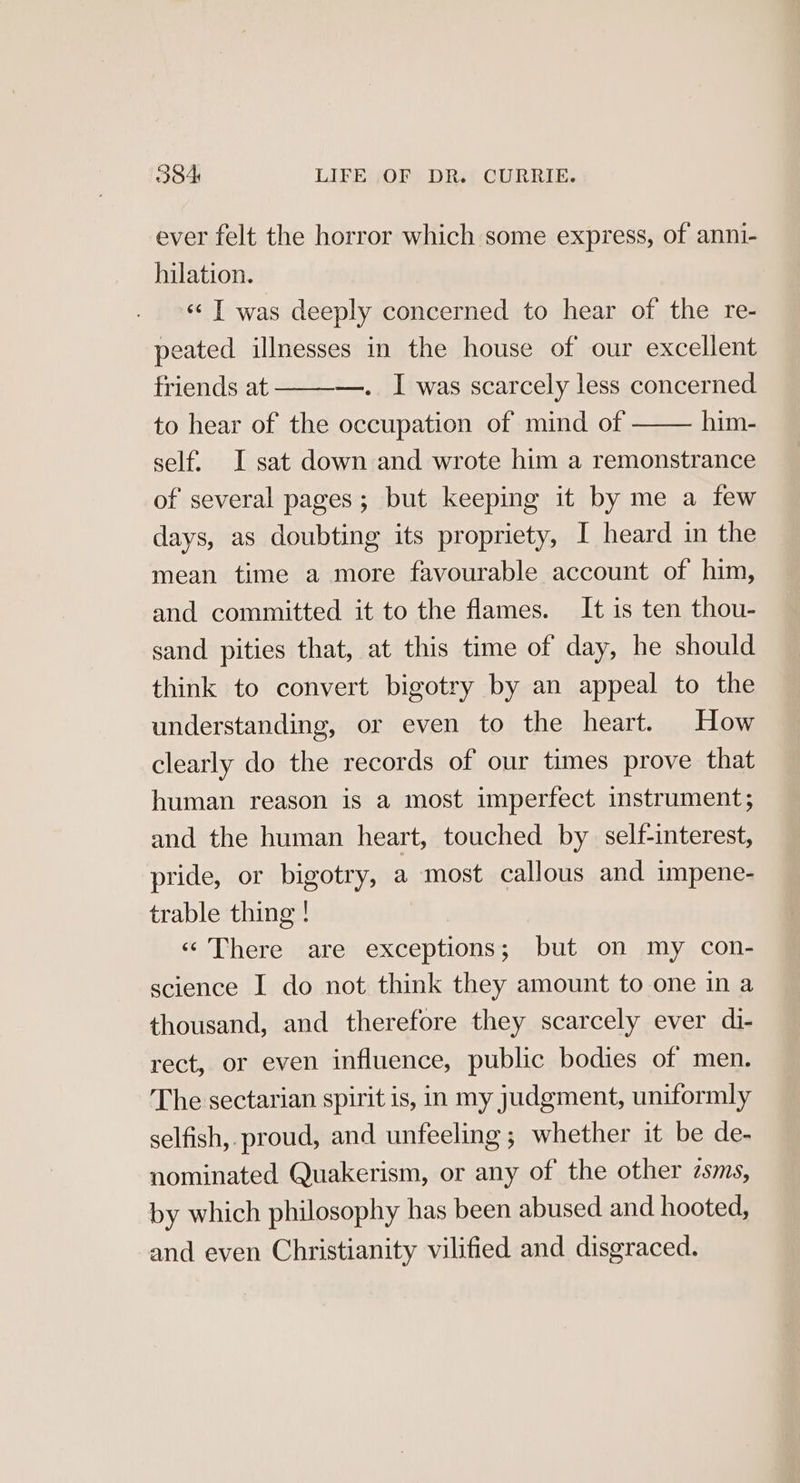 ever felt the horror which some express, of anni- hilation. «¢ I was deeply concerned to hear of the re- peated illnesses in the house of our excellent —. I was scarcely less concerned him- friends at to hear of the occupation of mind of self. I sat down and wrote him a remonstrance of several pages; but keeping it by me a few days, as doubting its propriety, I heard in the mean time a more favourable account of him, and committed it to the flames. It is ten thou- sand pities that, at this time of day, he should think to convert bigotry by an appeal to the understanding, or even to the heart. How clearly do the records of our times prove that human reason is a most imperfect instrument; and the human heart, touched by self-interest, pride, or bigotry, a most callous and impene- trable thing ! «There are exceptions; but on my con- science I do not think they amount to one in a thousand, and therefore they scarcely ever di- rect, or even influence, public bodies of men. The sectarian spirit is, in my judgment, uniformly selfish, proud, and unfeeling; whether it be de- nominated Quakerism, or any of the other sms, by which philosophy has been abused and hooted, and even Christianity vilified and disgraced.