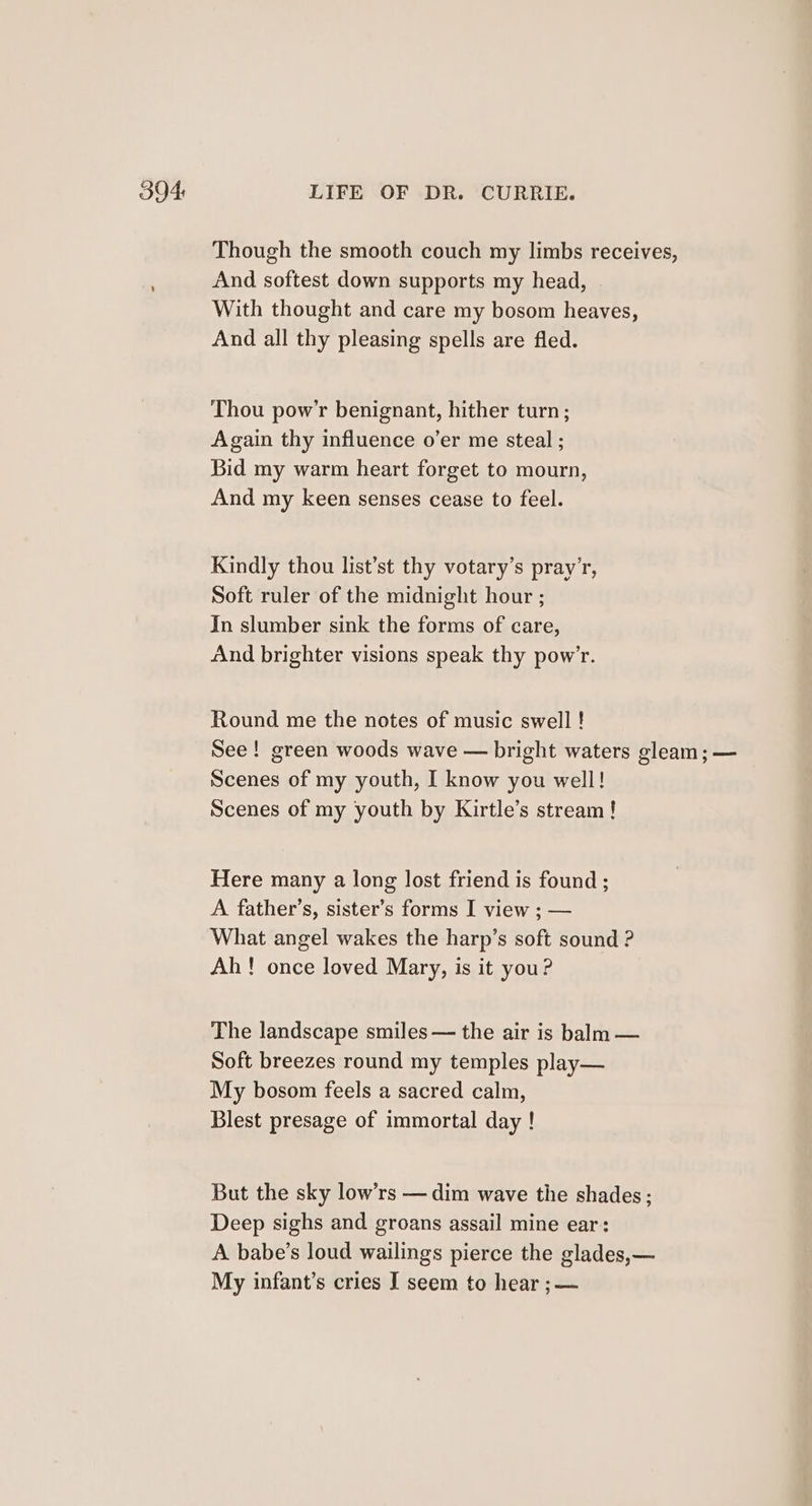 Though the smooth couch my limbs receives, And softest down supports my head, With thought and care my bosom heaves, And all thy pleasing spells are fled. Thou pow’r benignant, hither turn ; Again thy influence o’er me steal ; Bid my warm heart forget to mourn, And my keen senses cease to feel. Kindly thou list’st thy votary’s pray’r, Soft ruler of the midnight hour ; In slumber sink the forms of care, And brighter visions speak thy pow’r. Round me the notes of music swell ! See! green woods wave — bright waters gleam; — Scenes of my youth, I know you well! Scenes of my youth by Kirtle’s stream! Here many a long lost friend is found ; A father’s, sister’s forms I view ; — What angel wakes the harp’s soft sound ? Ah! once loved Mary, is it you? The landscape smiles — the air is balm — Soft breezes round my temples play— My bosom feels a sacred calm, Blest presage of immortal day ! But the sky low’rs — dim wave the shades; Deep sighs and groans assail mine ear: A babe’s loud wailings pierce the glades,—