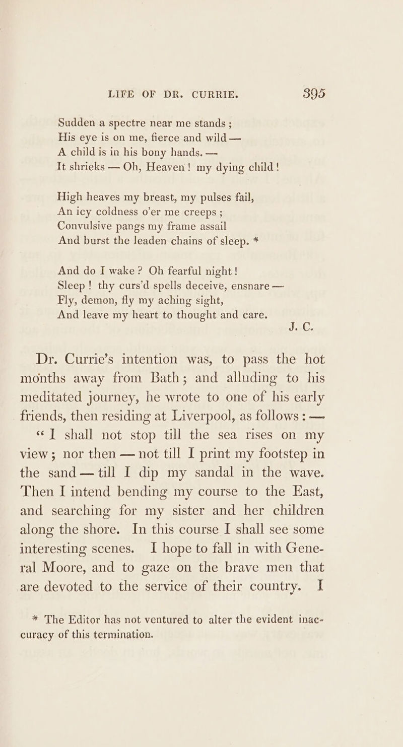 Sudden a spectre near me stands ; His eye is on me, fierce and wild — A child is in his bony hands. — It shrieks — Oh, Heaven! my dying child! High heaves my breast, my pulses fail, An icy coldness o’er me creeps ; Convulsive pangs my frame assail And burst the leaden chains of sleep. * And do I wake? Oh fearful night ! Sleep! thy curs’d spells deceive, ensnare — Fly, demon, fly my aching sight, And leave my heart to thought and care. J.-C. Dr. Currie’s intention was, to pass the hot months away from Bath; and alluding to his meditated journey, he wrote to one of his early friends, then residing at Liverpool, as follows : — “J shall not stop till the sea rises on my view ; nor then — not till I print my footstep in the sand — till I dip my sandal in the wave. Then I intend bending my course to the East, and searching for my sister and her children along the shore. In this course I shall see some interesting scenes. I hope to fall in with Gene- ral Moore, and to gaze on the brave men that are devoted to the service of their country. I * The Editor has not ventured to alter the evident inac- curacy of this termination.