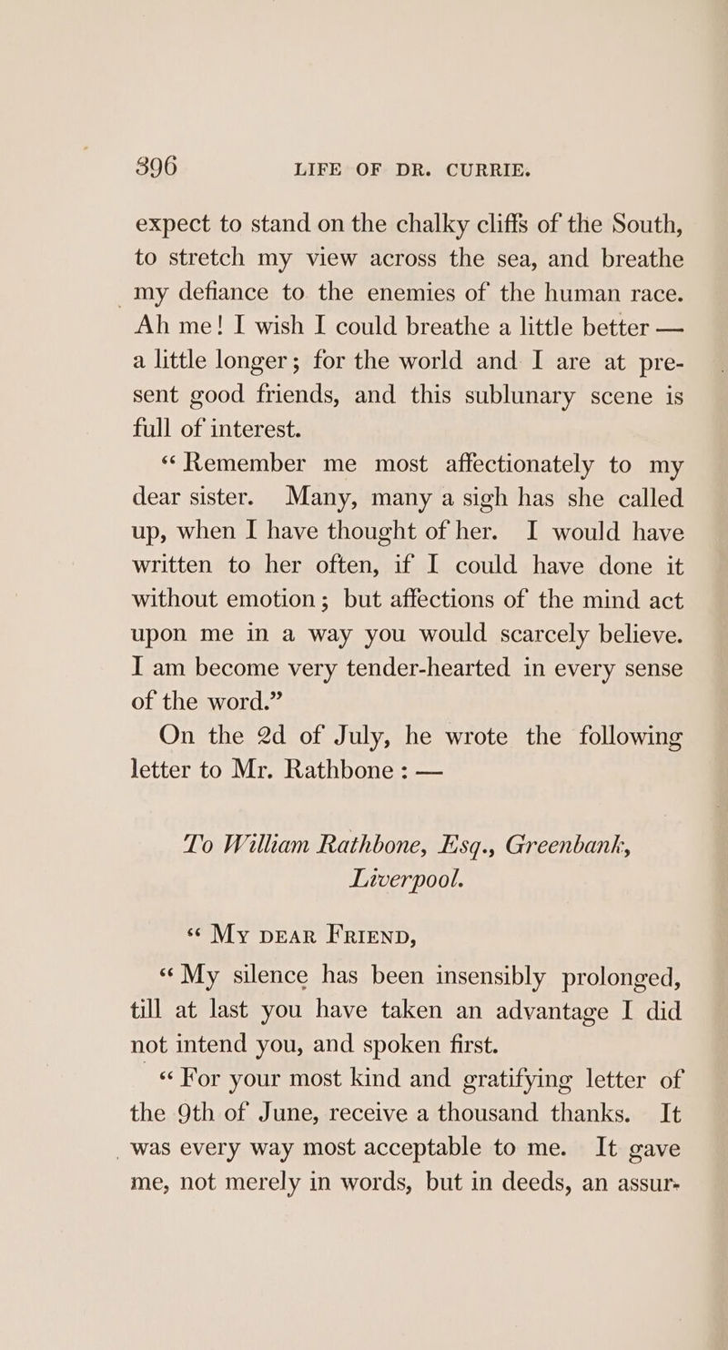 expect to stand on the chalky cliffs of the South, to stretch my view across the sea, and breathe _my defiance to the enemies of the human race. Ah me! I wish I could breathe a little better — a little longer; for the world and I are at pre- sent good friends, and this sublunary scene is full of interest. ““Remember me most affectionately to my dear sister. Many, many a sigh has she called up, when I have thought of her. I would have written to her often, if I could have done it without emotion; but affections of the mind act upon me in a way you would scarcely believe. I am become very tender-hearted in every sense of the word.” On the 2d of July, he wrote the following letter to Mr. Rathbone : — To William Rathbone, Esq., Greenbank, Liverpool. ‘© My pear FRIEND, «¢ My silence has been insensibly prolonged, till at last you have taken an advantage I did not intend you, and spoken first. «For your most kind and gratifying letter of the 9th of June, receive a thousand thanks. It _was every way most acceptable to me. It gave me, not merely in words, but in deeds, an assur-