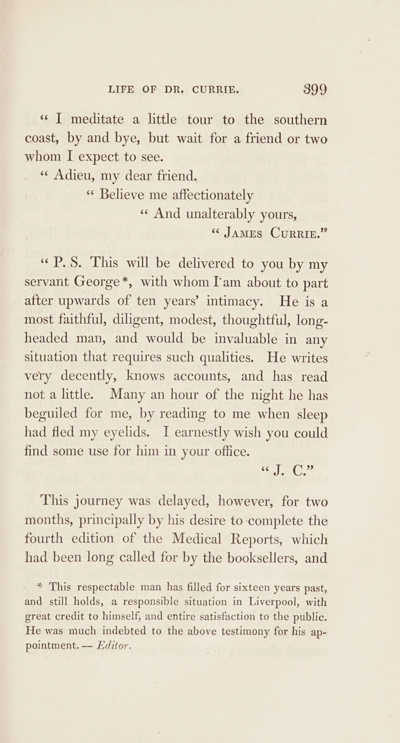 ‘« | meditate a little tour to the southern coast, by and bye, but wait for a friend or two whom I expect to see. «¢ Adieu, my dear friend. *«* Believe me affectionately «¢ And unalterably yours, ‘James CurRIE.” “«P.S. This will be delivered to you by my servant George*, with whom I'am about to part after upwards of ten years’ intimacy. He is a most faithful, diligent, modest, thoughtful, long- headed man, and would be invaluable in any situation that requires such qualities. He writes very decently, knows accounts, and has read not a little. Many an hour of the night he has beguiled for me, by reading to me when sleep had fled my eyelids. I earnestly wish you could find some use for him in your office. i eo Cra This journey was delayed, however, for two months, principally by his desire to complete the fourth edition of the Medical Reports, which had been long called for by the booksellers, and * This respectable man has filled for sixteen years past, and still holds, a responsible situation in Liverpool, with great credit to himself, and entire satisfaction to the public. He was much. indebted to the above testimony for his ap- pointment. — Editor.