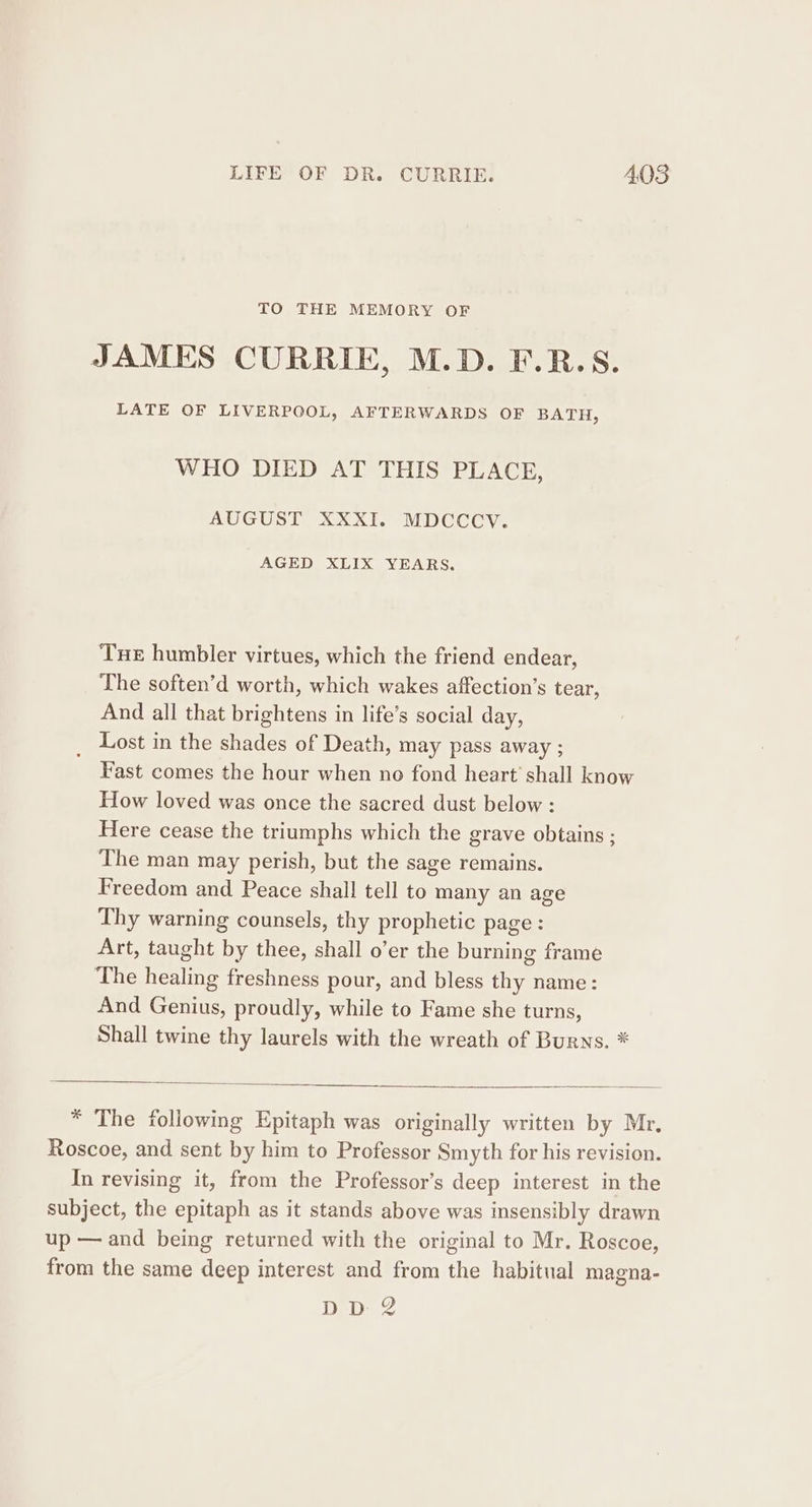 TO THE MEMORY OF JAMES CURRIE, M.D. F.R.S. LATE OF LIVERPOOL, AFTERWARDS OF BATH, WHO DIED AT THIS PLACE, AUGUST XXXI. MDCCCY. AGED XLIX YEARS. Tue humbler virtues, which the friend endear, The soften’d worth, which wakes affection’s tear, And all that brightens in life’s social day, _ Lost in the shades of Death, may pass away ; Fast comes the hour when no fond heart’ shall know How loved was once the sacred dust below : Here cease the triumphs which the grave obtains ; The man may perish, but the sage remains. Freedom and Peace shall tell to many an age Thy warning counsels, thy prophetic page : Art, taught by thee, shall o’er the burning frame The healing freshness pour, and bless thy name: And Genius, proudly, while to Fame she turns, Shall twine thy laurels with the wreath of Burns. * * The following Epitaph was originally written by Mr. In revising it, from the Professor’s deep interest in the DD 2