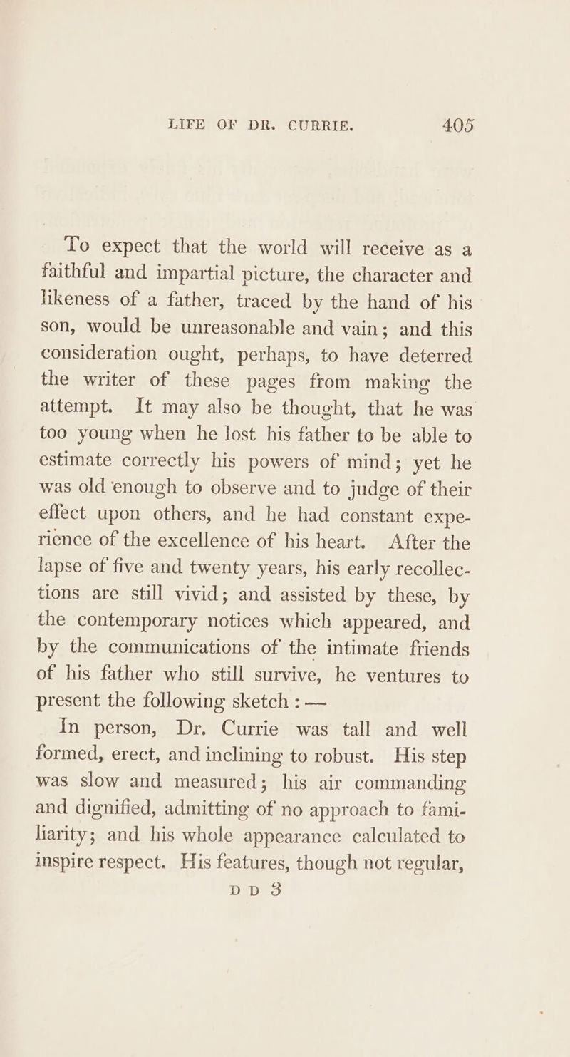 To expect that the world will receive as a faithful and impartial picture, the character and iikeness of a father, traced by the hand of his son, would be unreasonable and vain; and this consideration ought, perhaps, to have deterred the writer of these pages from making the attempt. It may also be thought, that he was too young when he lost his father to be able to estimate correctly his powers of mind; yet he was old enough to observe and to judge of their effect upon others, and he had constant expe- rience of the excellence of his heart. After the lapse of five and twenty years, his early recollec- tions are still vivid; and assisted by these, by the contemporary notices which appeared, and by the communications of the intimate friends of his father who still survive, he ventures to present the following sketch : — In person, Dr. Currie was tall and well formed, erect, and inclining to robust. His step was slow and measured; his air commanding and dignified, admitting of no approach to fami- liarity; and his whole appearance calculated to imspire respect. His features, though not regular, oe ons