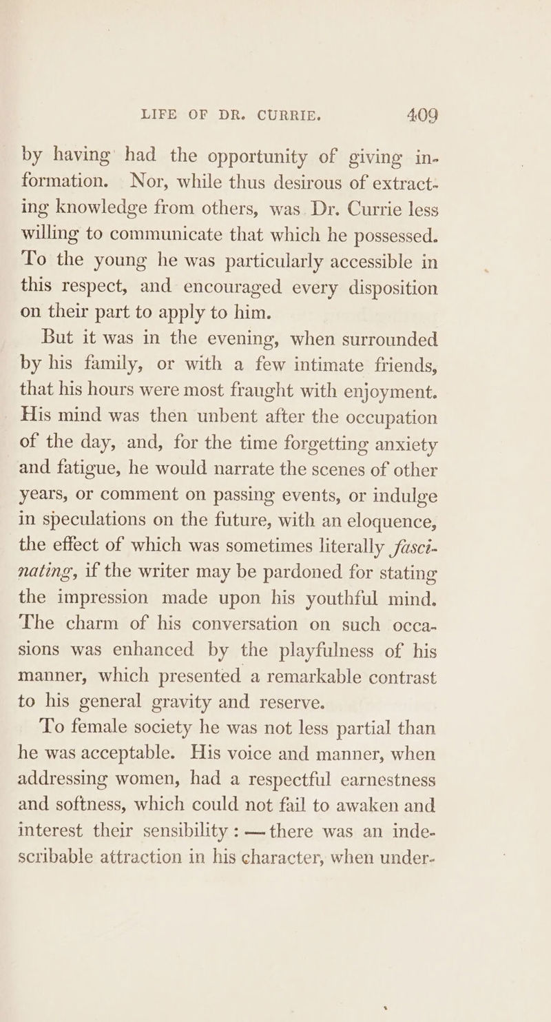 by having had the opportunity of giving in- formation. Nor, while thus desirous of extract. ing knowledge from others, was. Dr. Currie less willing to communicate that which he possessed. To the young he was particularly accessible in this respect, and encouraged every disposition on their part to apply to him. But it was in the evening, when surrounded by his family, or with a few intimate friends, that his hours were most fraught with enjoyment. His mind was then unbent after the occupation of the day, and, for the time forgetting anxiety and fatigue, he would narrate the scenes of other years, or comment on passing events, or indulge in speculations on the future, with an eloquence, the effect of which was sometimes literally fusci- nating, if the writer may be pardoned for stating the impression made upon his youthful mind. The charm of his conversation on such occa- sions was enhanced by the playfulness of his manner, which presented a remarkable contrast to his general gravity and reserve. To female society he was not less partial than he was acceptable. His voice and manner, when addressing women, had a respectful earnestness and softness, which could not fail to awaken and interest their sensibility : — there was an inde- scribable attraction in his character, when under-