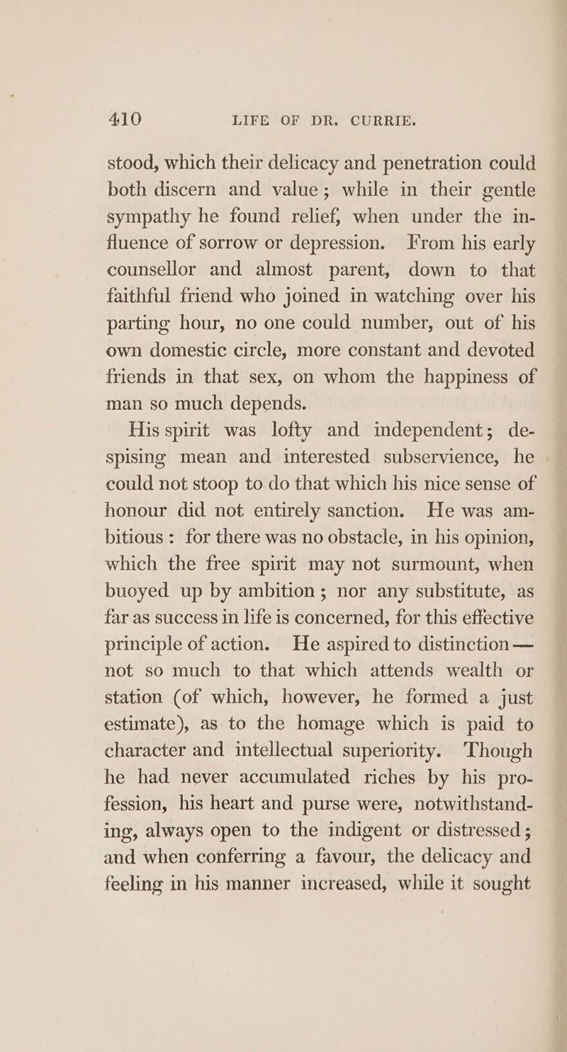 stood, which their delicacy and penetration could both discern and value; while in their gentle sympathy he found relief, when under the in- fluence of sorrow or depression. rom his early counsellor and almost parent, down to that faithful friend who joined in watching over his parting hour, no one could number, out of his own domestic circle, more constant and devoted friends in that sex, on whom the happiness of man so much depends. His spirit was lofty and independent; de- spising mean and interested subservience, he — could not stoop to do that which his nice sense of honour did not entirely sanction. He was am- bitious : for there was no obstacle, in his opinion, which the free spirit may not surmount, when buoyed up by ambition; nor any substitute, as far as success in life is concerned, for this effective principle of action. He aspired to distinction — not so much to that which attends wealth or station (of which, however, he formed a just estimate), as to the homage which is paid to character and intellectual superiority. ‘Though he had never accumulated riches by his pro- fession, his heart and purse were, notwithstand- ing, always open to the indigent or distressed ; and when conferring a favour, the delicacy and feeling in his manner increased, while it sought