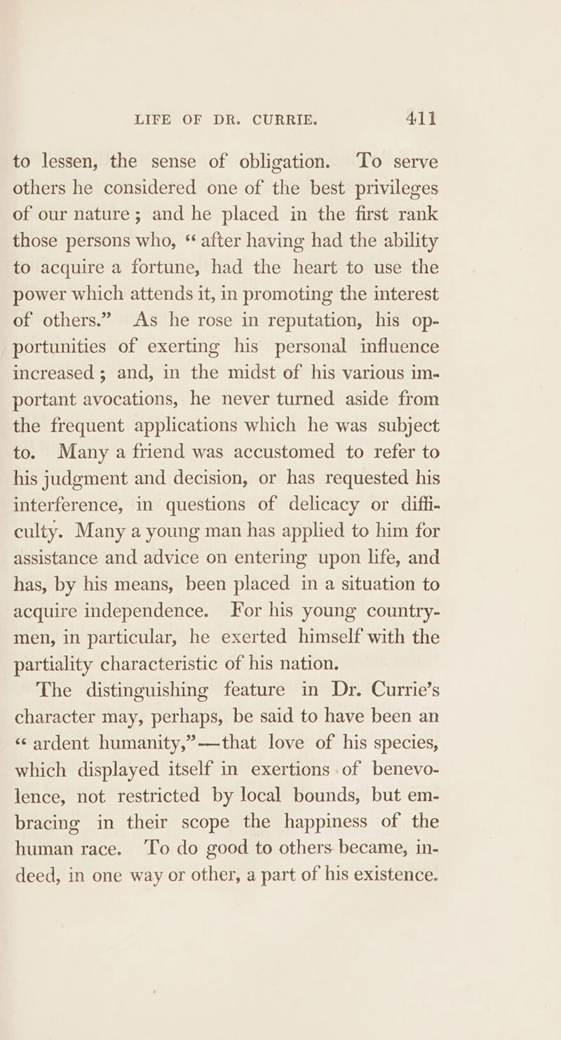 to lessen, the sense of obligation. To serve others he considered one of the best privileges of our nature ; and he placed in the first rank those persons who, * after having had the ability to acquire a fortune, had the heart to use the power which attends it, in promoting the interest of others.” As he rose in reputation, his op- portunities of exerting his personal influence increased ; and, in the midst of his various im- portant avocations, he never turned aside from the frequent applications which he was subject to. Many a friend was accustomed to refer to his judgment and decision, or has requested his interference, in questions of delicacy or diffi- culty. Many a young man has applied to him for assistance and advice on entering upon life, and has, by his means, been placed in a situation to acquire independence. For his young country- men, in particular, he exerted himself with the partiality characteristic of his nation. The distinguishing feature in Dr. Currie’s character may, perhaps, be said to have been an «ardent humanity,”——that love of his species, which displayed itself in exertions of benevo- lence, not restricted by local bounds, but em- bracing in their scope the happiness of the human race. ‘To do good to others became, in- deed, in one way or other, a part of his existence.