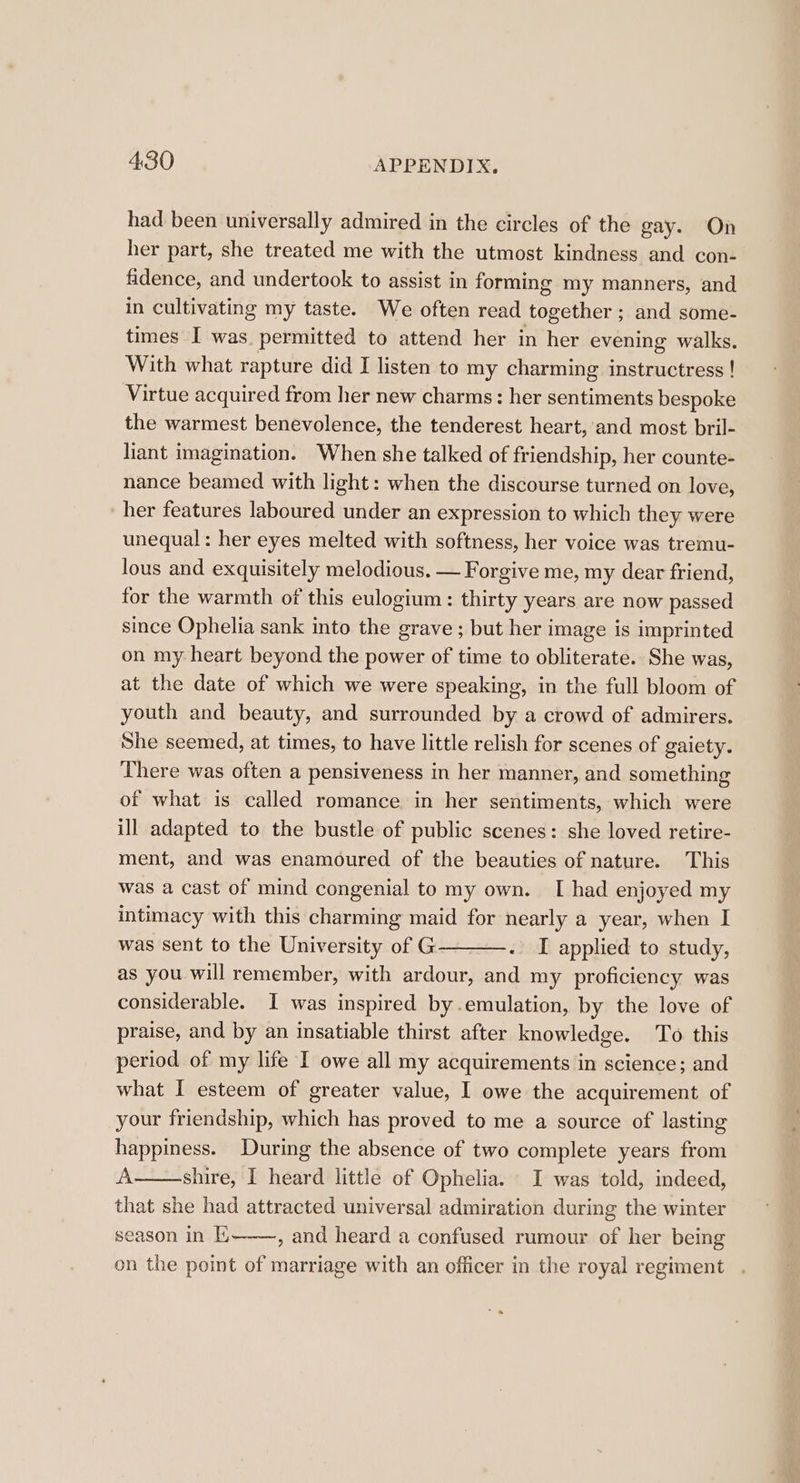 had been universally admired in the circles of the gay. On her part, she treated me with the utmost kindness and con- fidence, and undertook to assist in forming my manners, and in cultivating my taste. We often read together ; and some- times I was permitted to attend her in her evening walks. With what rapture did I listen to my charming instructress ! Virtue acquired from her new charms: her sentiments bespoke the warmest benevolence, the tenderest heart, and most bril- liant imagination. When she talked of friendship, her counte- nance beamed with light: when the discourse turned on love, her features laboured under an expression to which they were unequal : her eyes melted with softness, her voice was tremu- lous and exquisitely melodious. — Forgive me, my dear friend, for the warmth of this eulogium: thirty years are now passed since Ophelia sank into the grave ; but her image is imprinted on my heart beyond the power of time to obliterate. She was, at the date of which we were speaking, in the full bloom of youth and beauty, and surrounded by a crowd of admirers. She seemed, at times, to have little relish for scenes of gaiety. There was often a pensiveness in her manner, and something of what is called romance in her sentiments, which were ill adapted to the bustle of public scenes: she loved retire- ment, and was enamoured of the beauties of nature. This was a cast of mind congenial to my own. I had enjoyed my intimacy with this charming maid for nearly a year, when I was sent to the University of G . I applied to study, as you will remember, with ardour, and my proficiency was considerable. I was inspired by.emulation, by the love of praise, and by an insatiable thirst after knowledge. To this period of my life I owe all my acquirements in science; and what I esteem of greater value, 1 owe the acquirement of your friendship, which has proved to me a source of lasting happiness. During the absence of two complete years from A shire, I heard little of Ophelia. I was told, indeed, that she had attracted universal admiration during the winter season in E , and heard a confused rumour of her being on the point of marriage with an officer in the royal regiment a