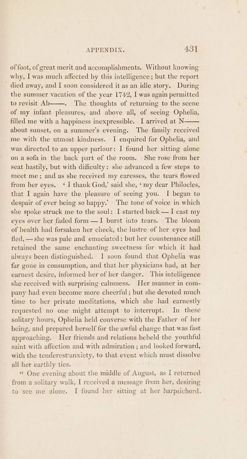 of foot, of great merit and accomplishments. Without knowing why, I was much affected by this intelligence; but the report died away, and I soon considered it as an idle story. During the summer vacation of the year 1742, I was again permitted to revisit Ab The thoughts of returning to the scene of my infant pleasures, and above all, of seeing Ophelia, filled me with a happiness inexpressible. I arrived at N. about sunset, on a summer’s evening. ‘The family received me with the utmost kindness. I enquired for Ophelia, and was directed to an upper parlour: I found her sitting alone on a sofa in the back part of the room. She rose from her seat hastily, but with diificulty: she advanced a few steps to meet me; and as she received my caresses, the tears flowed from her eyes. ‘ I thank God,’ said she, ‘ my dear Philocles, that I again have the pleasure of seeing you. I began to despair of ever being so happy.’ The tone of voice in which she spoke struck me to the soul: I started back — I cast my eyes over her faded form —I burst into tears. The bloom of health had forsaken her cheek, the lustre of her eyes had fled, — she was pale and emaciated: but her countenance still retained the same enchanting sweetness for which it had always been distinguished. I soon found that Ophelia was far gone in consumption, and that her physicians had, at her earnest desire, informed her of her danger. This intelligence she received with surprising calmness. Her manner in com- pany had even become more cheerful; but she devoted much time to her private meditations, which she had earnestly requested no one might attempt to interrupt. In these solitary hours, Ophelia held converse with the Father of her being, and prepared herself for the awful change that was fast approaching. Her friends and relations beheld the youthful saint with affection and with admiration ; and looked forward, with the tenderest’anxiety, to that event which must dissolve all her earthly ties. «“ One evening about the middle of August, as I returned from a solitary walk, I received a message from her, desiring to see me alone. I found her sitting at her harpsichord.