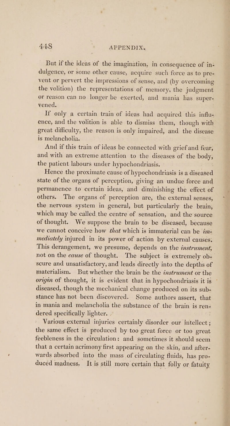 But if the ideas of the imagination, in consequence of in- dulgence, or some other cause, acquire such force as to pre- vent or pervert the impressions of sense, and (by overcoming the volition) the representations of memory, the judgment or reason can no longer be exerted, and mania has super- vened. | If only a certain train of ideas had acquired this influ- ence, and the volition is able to dismiss them, though with great difficulty, the reason is only impaired, and the disease is melancholia. And if this train of ideas be connected with grief and fear, and with an extreme attention to the diseases of the body, the patient labours under hypochondriasis. Hence the proximate cause of hypochondriasis is a diseased state of the organs of perception, giving an undue force and permanence to certain ideas, and diminishing the effect of others. The organs of perception are, the external senses, the nervous system in general, but particularly the brain, which may be called the centre of sensation, and the source of thought. We suppose the brain to be diseased, because we cannot conceive how that which is immaterial can be im- mediately injured in its power of action by external causes: This derangement, we presume, depends on the instrument, not on the cause of thought. The subject is extremely ob- scure and unsatisfactory, and leads directly into the depths of materialism. But whether the brain be the instrument or the origin of thought, it is evident that in hypochondriasis it is diseased, though the mechanical change produced on its sub- stance has not been discovered. Some authors assert, that in mania and melancholia the substance of the brain is ren: dered specifically lighter. Various external injuries certainly disorder our intellect ; the same effect is produced by too great force or too great feebleness in the circulation: and sometimes it should seem that a certain acrimony first appearing on the skin, and after- wards absorbed into the mass of circulating fluids, has pro- duced madness. It is still more certain that folly or fatuity