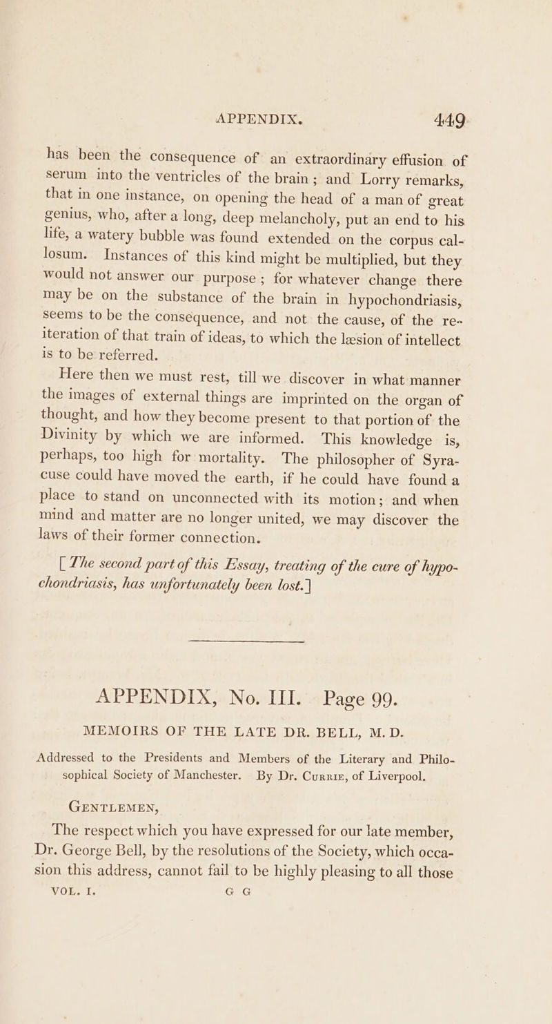 has been the consequence of an extraordinary effusion of serum into the ventricles of the brain; and Lorry remarks, that in one instance, on opening the head of a man of great genius, who, after a long, deep melancholy, put an end to his life, a watery bubble was found extended on the corpus cal- losum. Instances of this kind might be multiplied, but they would not answer our purpose; for whatever change there may be on the substance of the brain in hypochondriasis, seems to be the consequence, and not the cause, of the re- iteration of that train of ideas, to which the lesion of intellect is to be referred. Here then we must rest, till-we discover in what manner the images of external things are imprinted on the organ of thought, and how they become present to that portion of the Divinity by which we are informed. This knowledge is, perhaps, too high for mortality. The philosopher of Syra- cuse could have moved the earth, if he could have found a place to stand on unconnected with its motion; and when mind and matter are no longer united, we may discover the laws of their former connection. [ Lhe second part of this Essay, treating of the cure of hypo- chondriasis, has unfortunately been lost. | APPENDIX, No. II. Page 99. MEMOIRS OF THE LATE DR. BELL, M.D. Addressed to the Presidents and Members of the Literary and Philo- sophical Society of Manchester. By Dr. Curriz, of Liverpool. GENTLEMEN, The respect which you have expressed for our late member, Dr. George Bell, by the resolutions of the Society, which occa- sion this address, cannot fail to be highly pleasing to all those VOL. I. G G