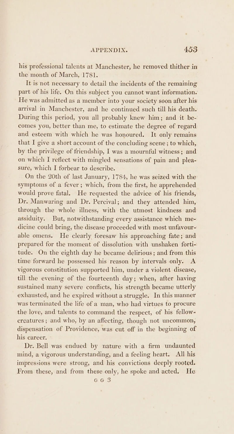 his professional talents at Manchester, he removed thither in the month of March, 1781. It is not necessary to detail the incidents of the remaining part of his life. On this subject you cannot want information. He was admitted as a member into your society soon after his arrival in Manchester, and he continued such till his death. During this period, you all probably knew him; and it be- comes you, better than me, to estimate the degree of regard and esteem with which he was honoured. It only remains that I give a short account of the concluding scene ; to which, by the privilege of friendship, I was a mournful witness; and on which I refiect with mingled sensations of pain and plea- sure, which I forbear to describe. On the 20th of last January, 1784, he was seized with the symptoms of a fever; which, from the first, he apprehended would prove fatal. He requested the advice of his friends, Dr. Manwaring and Dr. Percival; and they attended him, through the whole illness, with the utmost kindness and assiduity. But, notwithstanding every assistance which me- dicine could bring, the disease proceeded with most unfavour- able omens. He clearly foresaw his approaching fate; and prepared for the moment of dissolution with unshaken forti- tude. On the eighth day he became delirious ; and from this time forward he possessed his reason by intervals only. A vigorous constitution supported him, under a violent disease, till the evening of the fourteenth day; when, after having sustained many severe conflicts, his strength became utterly exhausted, and he expired without a struggle. In this manner was terminated the life of a man, who had virtues to procure the love, and talents to command the respect, of his fellow- creatures ; and who, by an affecting, though not uncommon, dispensation of Providence, was cut off in the beginning of his career. Dr. Bell was endued by nature with a firm undaunted mind, a vigorous understanding, and a feeling heart. All his impressions were strong, and his convictions deeply rooted. From these, and from these only, he spoke and acted. He