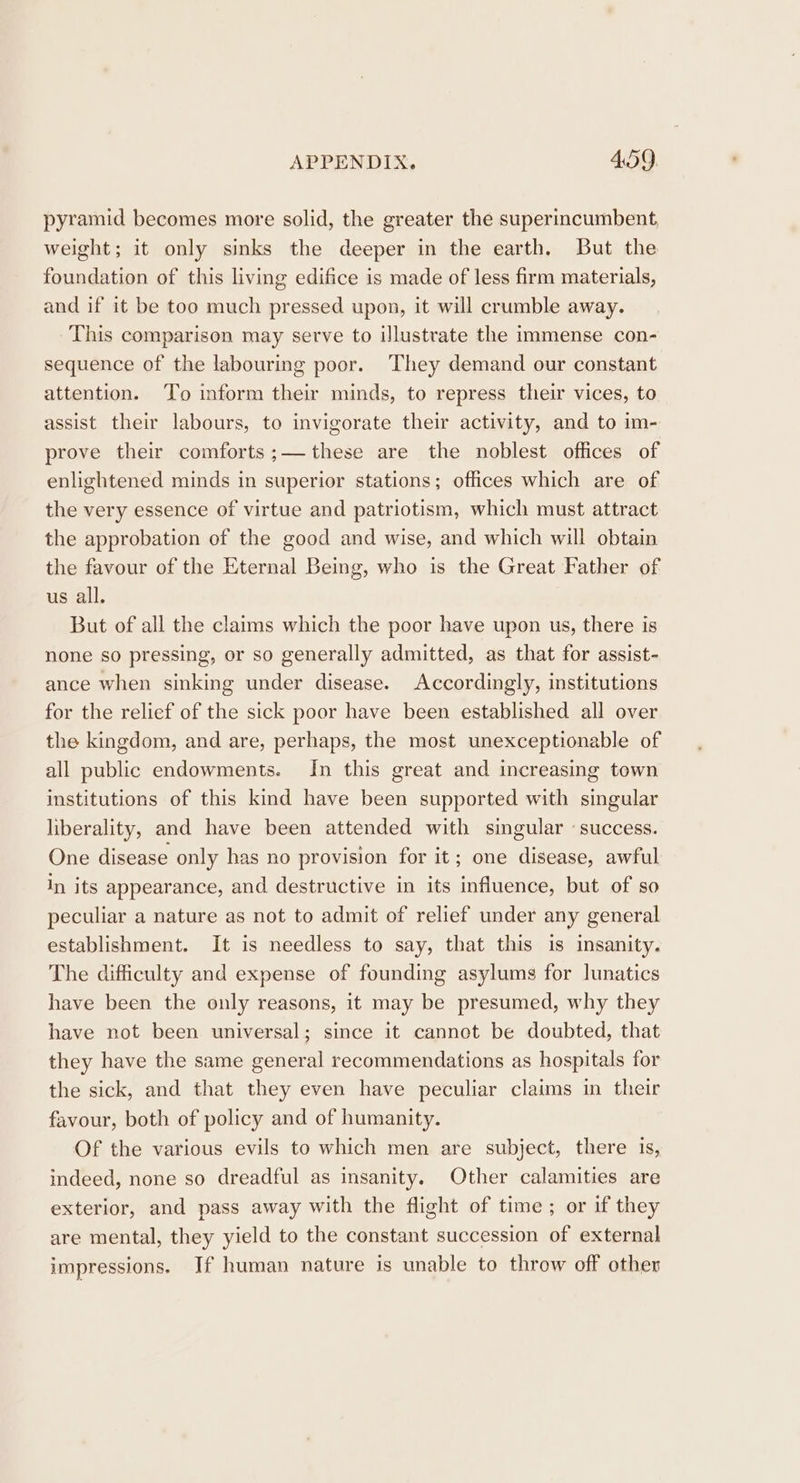 pyramid becomes more solid, the greater the superincumbent, weight; it only sinks the deeper in the earth. But the foundation of this living edifice is made of less firm materials, and if it be too much pressed upon, it will crumble away. This comparison may serve to illustrate the immense con- sequence of the labouring poor. They demand our constant attention. To inform their minds, to repress their vices, to assist their labours, to invigorate their activity, and to im- prove their comforts;— these are the noblest offices of enlightened minds in superior stations; offices which are of the very essence of virtue and patriotism, which must attract the approbation of the good and wise, and which will obtain the favour of the Eternal Being, who is the Great Father of us all. But of all the claims which the poor have upon us, there is none so pressing, or so generally admitted, as that for assist- ance when sinking under disease. Accordingly, institutions for the relief of the sick poor have been established all over the kingdom, and are, perhaps, the most unexceptionable of all public endowments. In this great and increasing town institutions of this kind have been supported with singular liberality, and have been attended with singular «success. One disease only has no provision for it; one disease, awful in its appearance, and destructive in its influence, but of so peculiar a nature as not to admit of relief under any general establishment. It is needless to say, that this is insanity. The difficulty and expense of founding asylums for lunatics have been the only reasons, it may be presumed, why they have not been universal; since it cannot be doubted, that they have the same general recommendations as hospitals for the sick, and that they even have peculiar claims in their favour, both of policy and of humanity. Of the various evils to which men are subject, there is, indeed, none so dreadful as insanity. Other calamities are exterior, and pass away with the flight of time ; or if they are mental, they yield to the constant succession of external impressions. If human nature is unable to throw off other