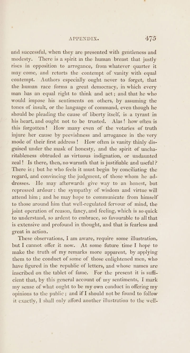 and successful, when they are presented with gentleness and modesty. ‘There is a spirit in the human breast that justly rises in opposition to arrogance, from whatever quarter it may come, and retorts the contempt of vanity with equal contempt. Authors especially ought never to forget, that the human race forms a great democracy, in which every man has an equal right to think and act; and that he who would impose his sentiments on others, by assuming the tones of insult, or the language of command, even though he should be pleading the cause of liberty itself, is a tyrant in his heart, and ought not to be trusted. Alas! how often is this forgotten! How many even of the votaries of truth injure her cause by peevishness and arrogance in the very mode of their first address! How often is vanity thinly dis- guised under the mask of honesty, and the spirit of uncha- ritableness obtruded as virtuous indignation, or undaunted zeal! Is there, then, no warmth that is justifiable and useful ? There is ; but he who feels it must begin by conciliating the regard, and convincing the judgment, of those whom he ad- dresses. He may afterwards give way to an honest, but repressed ardour: the sympathy of wisdom and virtue will attend him; and he may hope to communicate from himself to those around him that well-regulated fervour of mind, the joint operation of reason, fancy, and feeling, which is so quick to understand, so ardent to embrace, so favourable to all that is extensive and profound in thought, and that is fearless and great in action. | These observations, I am aware, require some illustration, but I cannot offer it now. At some future time I hope to make the truth of my remarks more apparent, by applying them to the conduct of some of those enlightened men, who have figured in the republic of letters, and whose names are inscribed on the tablet of fame. For the present it is suffi- cient that, by this general account of my sentiments, I mark my sense of what ought to be my own conduct in offering my opinions to the public; and if I should not be found to follow it exactly, I shall only afford another illustration to the well-