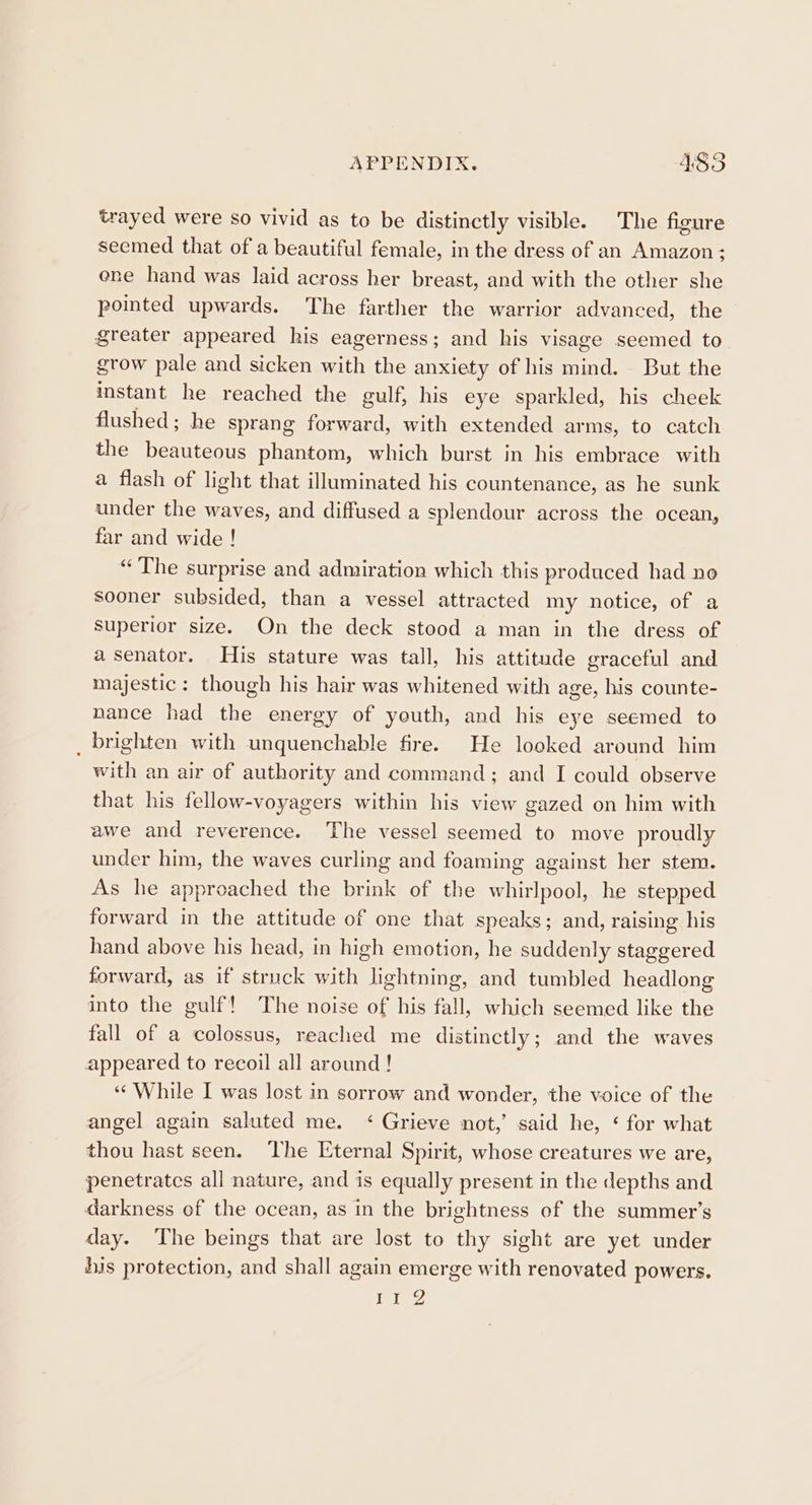 trayed were so vivid as to be distinctly visible. The figure seemed that of a beautiful female, in the dress of an Amazon; ene hand was laid across her breast, and with the other she pointed upwards. The farther the warrior advanced, the greater appeared his eagerness; and his visage seemed to grow pale and sicken with the anxiety of his mind. But the instant he reached the gulf, his eye sparkled, his cheek flushed; he sprang forward, with extended arms, to catch the beauteous phantom, which burst in his embrace with a flash of light that illuminated his countenance, as he sunk under the waves, and diffused a splendour across the ocean, far and wide ! “The surprise and admiration which this produced had no sooner subsided, than a vessel attracted my notice, of a superior size. On the deck stood a man in the dress of a senator. His stature was tall, his attitude graceful and majestic: though his hair was whitened with age, his counte- nance had the energy of yeuth, and his eye seemed to _ brighten with unquenchable fire. He looked around him with an air of authority and command; and I could observe that his fellow-voyagers within his view gazed on him with awe and reverence. The vessel seemed to move proudly under him, the waves curling and foaming against her stem. As he approached the brink of the whirlpool, he stepped forward in the attitude of one that speaks; and, raising his hand above his head, in high emotion, he suddenly staggered forward, as if struck with lightning, and tumbled headlong into the gulf! The noise of his fall, which seemed like the fall of a colossus, reached me distinctly; and the waves appeared to recoil all around ! “While I was lost in sorrow and wonder, the voice of the angel again saluted me. ‘ Grieve not,’ said he, ‘ for what thou hast seen. ‘The Eternal Spirit, whose creatures we are, penetrates all nature, and is equally present in the depths and darkness of the ocean, as in the brightness of the summer’s day. The beings that are lost to thy sight are yet under his protection, and shall again emerge with renovated powers. jad 1 tend