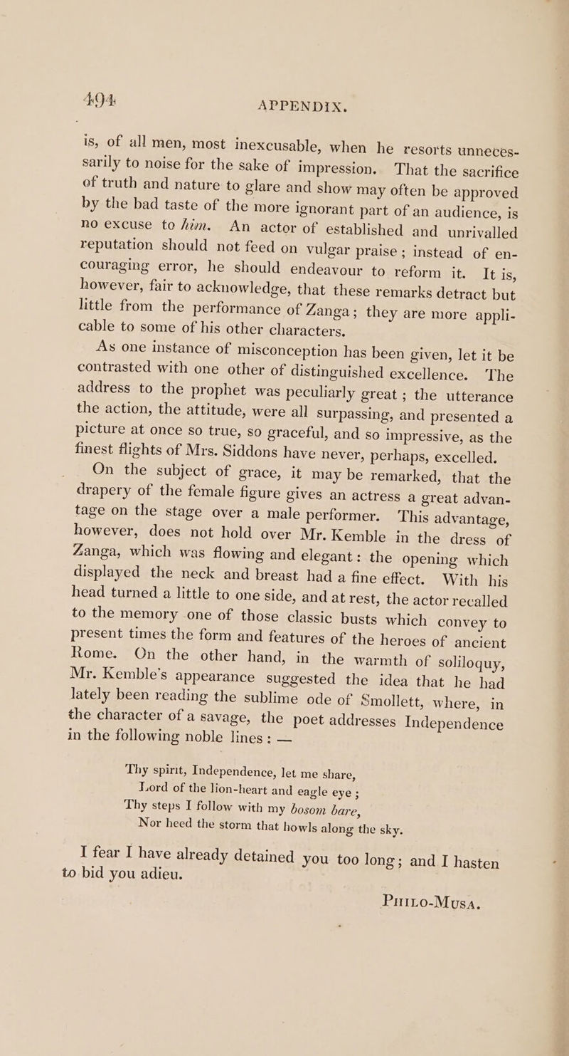 4:94: APPENDIX, is, of all men, most inexcusable, when he resorts unneces- sarily to noise for the sake of impression. That the sacrifice of truth and nature to glare and show may often be approved by the bad taste of the more ignorant part of an audience, is no excuse to hwn. An actor of established and unrivalled reputation should not feed on vulgar praise ; instead of en- couraging error, he should endeavour to reform it. It is, however, fair to acknowledge, that these remarks detract but little from the performance of Zanga; they are more appli- cable to some of his other characters. As one instance of misconception has been given, let it be contrasted with one other of distinguished excellence. The address to the prophet was peculiarly great ; the utterance the action, the attitude, were all surpassing, and presented a picture at once so true, so graceful, and so impressive, as the finest fights of Mrs. Siddons have never, perhaps, excelled. On the subject of grace, it may be remarked, that the drapery of the female figure gives an actress a great advan- tage on the stage over a male performer. This advantage, however, does not hold over Mr. Kemble in the dress of Zanga, which was flowing and elegant: the opening which displayed the neck and breast had a fine effect, With his head turned a little to one side, and at rest, the actor recalled to the memory one of those classic busts which convey to present times the form and features of the heroes of ancient Rome. On the other hand, in the warmth of soliloquy, Mr. Kemble’s appearance suggested the idea that he had lately been reading the sublime ode of Smollett, where, in the character of a savage, the poet addresses Independence in the following noble lines ; — Thy spirit, Independence, let me share, Lord of the lion-heart and eagle eye ; Thy steps I follow with my bosom bare, Nor heed the storm that howls along the sky. I fear I have already detained you too long; and I hasten to bid you adieu. Prito-Mvusa.