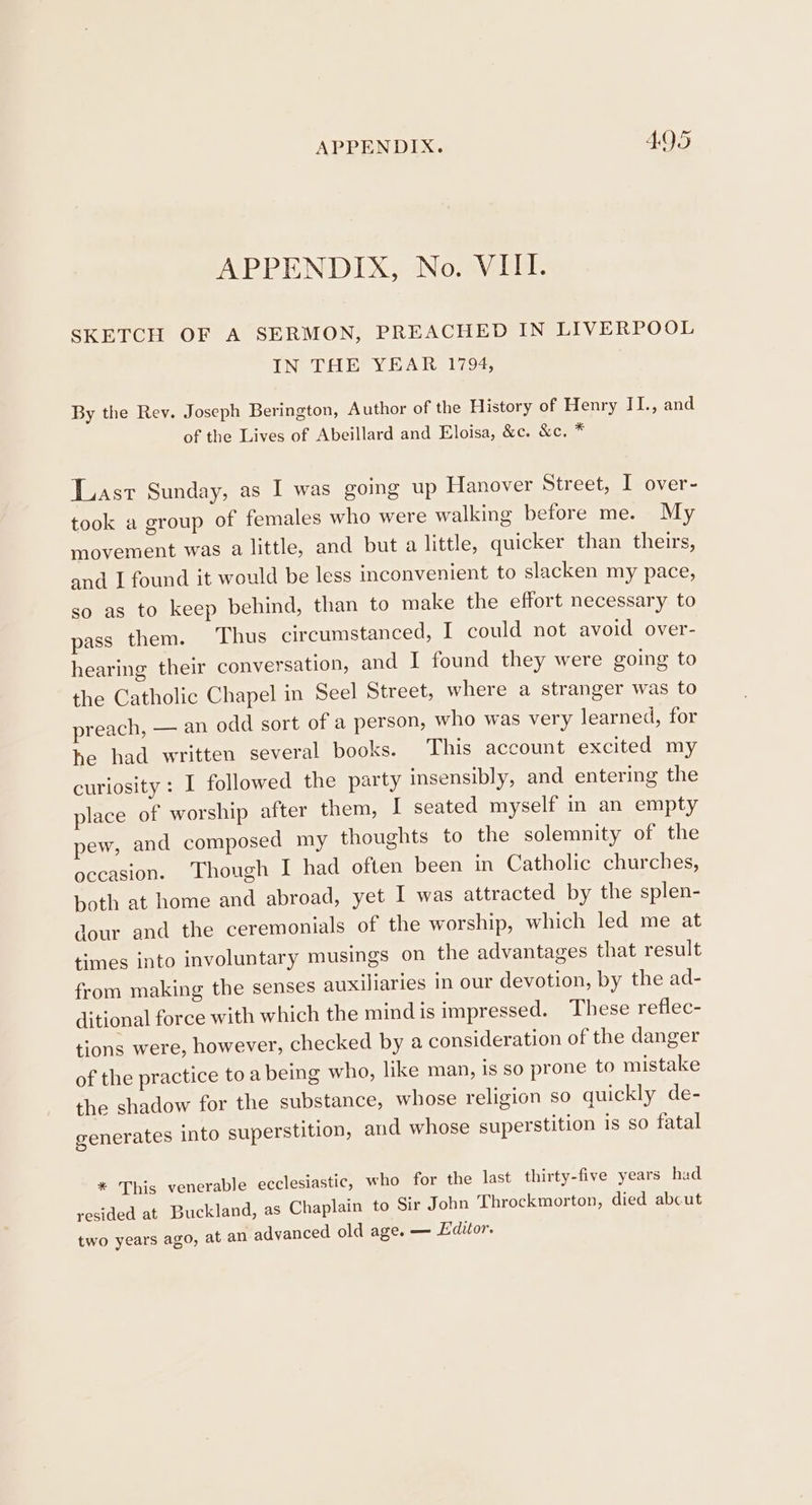 APPENDIX, No. VIII. SKETCH OF A SERMON, PREACHED IN LIVERPOOL IN THE YEAR 1794, By the Rev. Joseph Berington, Author of the History of Henry II., and of the Lives of Abeillard and Eloisa, &amp;c. &amp;c. * Last Sunday, as I was going up Hanover Street, I over- took a group of females who were walking before me. My movement was a little, and but a little, quicker than theirs, and I found it would be less inconvenient to slacken my pace, so as to keep behind, than to make the effort necessary to pass them. Thus circumstanced, I could not avoid over- hearing their conversation, and I found they were going to the Catholic Chapel in Seel Street, where a stranger was to preach, — an odd sort of a person, who was very learned, for he had written several books. This account excited my curiosity: I followed the party insensibly, and entering the place of worship after them, I seated myself in an empty pew, and composed my thoughts to the solemnity of the occasion. ‘Though I had often been in Catholic churches, both at home and abroad, yet I was attracted by the splen- dour and the ceremonials of the worship, which led me at times into involuntary musings on the advantages that result from making the senses auxiliaries in our devotion, by the ad- ditional force with which the mind is impressed. These reflec- tions were, however, checked by a consideration of the danger of the practice to a being who, like man, is so prone to mistake the shadow for the substance, whose religion so quickly de- generates into superstition, and whose superstition is so fatal * This venerable ecclesiastic, who for the last thirty-five years had resided at Buckland, as Chaplain to Sir John Throckmorton, died abcut two years ago, at an advanced old age. — Editor.