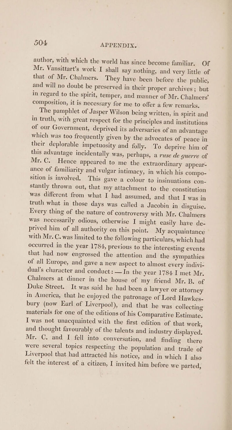 author, with which the world hag since become familiar. Of Mr. Vansittart’s work I shall say nothing, and very little of that of Mr. Chalmers. They have been before the public, and will no doubt be preserved in their proper archives ; but in regard to the spirit, temper, and manner of Mr. Chalmers’ composition, it is necessary for me to offer a few remarks. The pamphlet of Jasper Wilson being written, in spirit and in truth, with great respect for the principles and institutions of our Government, deprived its adversaries of an advantage which was too frequently given by the advocates of peace in their deplorable impetuosity and folly. To deprive him of this advantage incidentally was, perhaps, a ruse de guerre of Mr. C. Hence appeared to me the extraordinary appear- ance of familiarity and vulgar intimacy, in which his compo- sition is involved. This gave a colour to insinuations con- stantly thrown out, that my attachment to the constitution was different from what I had assumed, and that I was in truth what in those days was called a Jacobin in disguise. Every thing of the nature of controversy with Mr. Chalmers was necessarily odious, otherwise I might easily have de- prived him of all authority on this point. My acquaintance with Mr. C. was limited to the following particulars, which had occurred in the year 1784, previous to the interesting events that had now engrossed the attention and the sympathies of all Europe, and gave a new aspect to almost every indivi- dual’s character and conduct : —In the year 1784 I met Mr. Chalmers at dinner in the house of my friend Mr. B. of Duke Street. It was said he had been a lawyer or attorney in America, that he enjoyed the patronage of Lord Hawkes- bury (now Earl of Liverpool), and that he was collecting materials for one of the editions of his Comparative Estimate. I was not unacquainted with the first edition of that work, and thought favourably of the talents and industry displayed. Mr. C. and I fell into conversation, and finding there were several topics respecting the population and trade of Liverpool that had attracted his notice, and in which I also felt the interest of a citizen, I invited him before we parted,