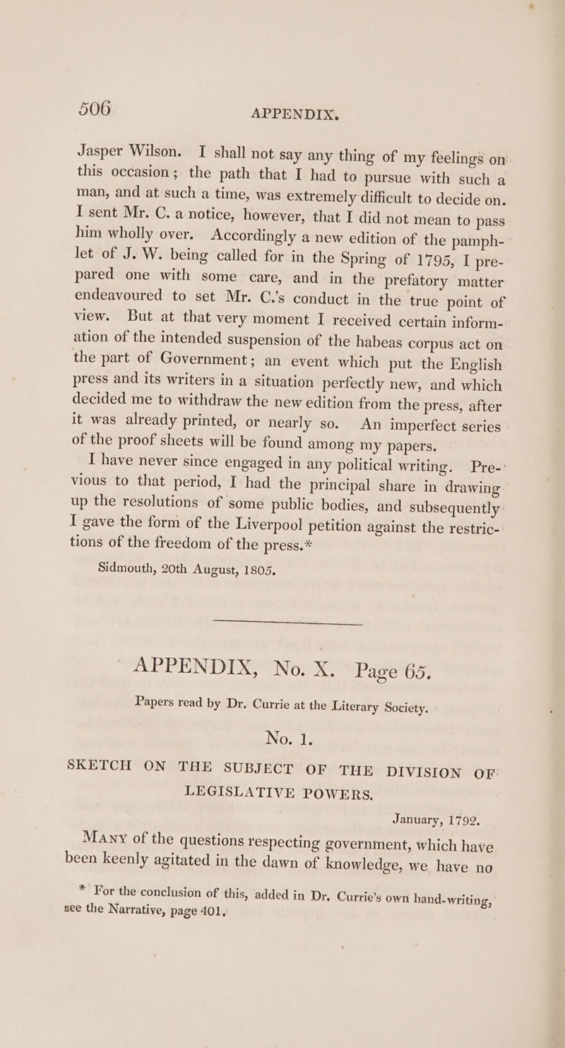 Jasper Wilson. I shall not say any thing of my feelings on this occasion; the path that I had to pursue with such a man, and at such a time, was extremely difficult to decide on. I sent Mr. C. a notice, however, that I did not mean to pass him wholly over. Accordingly a new edition of the pamph- let of J. W. being called for in the Spring of 1795, I pre- pared one with some care, and in the prefatory matter endeavoured to set Mr. C.’s conduct in the true point of view. But at that very moment I received certain inform- ation of the intended suspension of the habeas corpus act on the part of Government; an event which put the English press and its writers in a situation perfectly new, and which decided me to withdraw the new edition from the press, after it was already printed, or nearly so. An imperfect series of the proof sheets will be found among my papers. I have never since engaged in any political writing. Pre-’ vious to that period, I had the principal share in drawing up the resolutions of some public bodies, and subsequently I gave the form of the Liverpool petition against the restric- tions of the freedom of the press.* Sidmouth, 20th August, 1805. APPENDIX, No. X. Page 65. Papers read by Dr, Currie at the Literary Society. No. 1. SKETCH ON THE SUBJECT OF THE DIVISION OF LEGISLATIVE POWERS, January, 1792, Many of the questions respecting government, which have been keenly agitated in the dawn of knowledge, we have no * For the conclusion of this, added in Dr, Currie’s own hand-writing, see the Narrative, page 401,