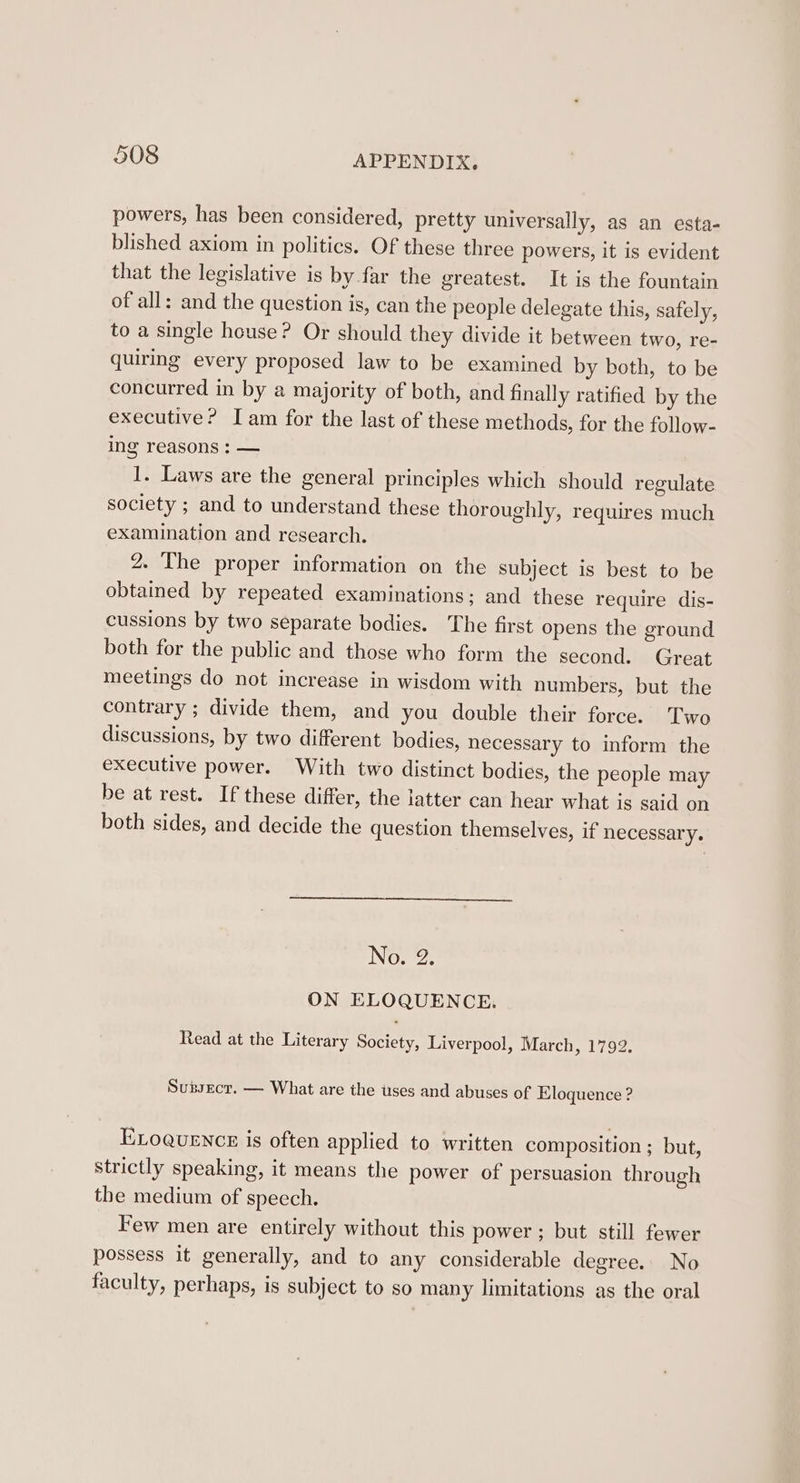 powers, has been considered, pretty universally, as an esta- blished axiom in politics. Of these three powers, it is evident that the legislative is by far the greatest. It is the fountain of all: and the question is, can the people delegate this, safely, to a single house? Or should they divide it between two, re- quiring every proposed law to be examined by both, to be concurred in by a majority of both, and finally ratified by the executive? Iam for the last of these methods, for the follow- ing reasons : — 1. Laws are the general principles which should regulate society ; and to understand these thoroughly, requires much examination and research. 2. The proper information on the subject is best to be obtained by repeated examinations; and these require dis- cussions by two separate bodies. The first opens the ground both for the public and those who form the second. Great meetings do not increase in wisdom with numbers, but the contrary ; divide them, and you double their force. Two discussions, by two different bodies, necessary to inform the executive power. With two distinct bodies, the people may be at rest. If these differ, the latter can hear what is said on both sides, and decide the question themselves, if necessary. No. 2. ON ELOQUENCE. Read at the Literary Society, Liverpool, March, 1792. Subsecr. — What are the uses and abuses of Eloquence ? ELoguence is often applied to written composition ; but, strictly speaking, it means the power of persuasion through the medium of speech. Few men are entirely without this power ; but still fewer possess it generally, and to any considerable degree. No faculty, perhaps, is subject to so many limitations as the oral