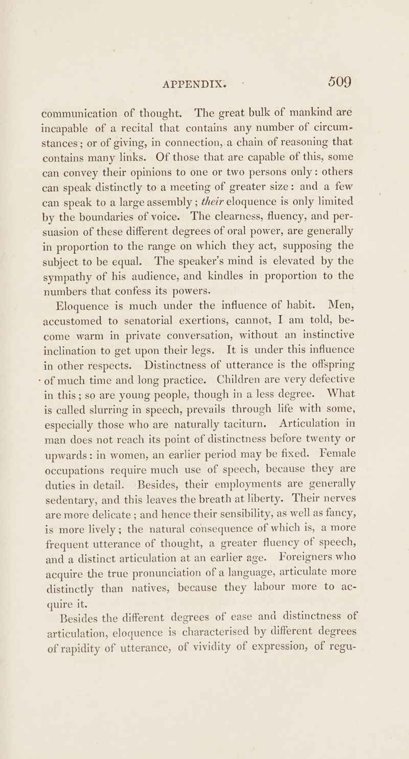 communication of thought. The great bulk of mankind are incapable of a recital that contains any number of circum- stances; or of giving, in connection,-a chain of reasoning that contains many links. Of those that are capable of this, some can convey their opinions to one or two persons only: others can speak distinctly to a meeting of greater size: and a few can speak to a large assembly ; their eloquence is only limited by the boundaries of voice. The clearness, fluency, and per- suasion of these different degrees of oral power, are generally in proportion to the range on which they act, supposing the subject to be equal. The speaker’s mind is elevated by the sympathy of his audience, and kindles in proportion to the numbers that confess its powers. Eloquence is much under the influence of habit. Men, accustomed to senatorial exertions, cannot, I am told, be- come warm in private conversation, without an instinctive inclination to get upon their legs. It is under this influence in other respects. Distinctness of utterance is the offspring -of much time and long practice. Children are very defective in this; so are young people, though in a less degree. What is called slurring in speech, prevails through life with some, especially those who are naturally taciturn. Articulation in man does not reach its point ef distinctness before twenty or upwards: in women, an earlier period may be fixed. Female occupations require much use of speech, because they are duties in detail. Besides, their employments are generally sedentary, and this leaves the breath at liberty. Their nerves are more delicate ; and hence their sensibility, as well as fancy, is more lively; the natural consequence of which is, a more frequent utterance of thought, a greater fluency of speech, and a distinct articulation at an earlier age. Foreigners who acquire the true pronunciation of a language, articulate more distinctly than natives, because they labour more to ac- quire it. Besides the different degrees of ease and distinctness of articulation, eloquence is characterised by different degrees of rapidity of utterance, of vividity of expression, of regu-