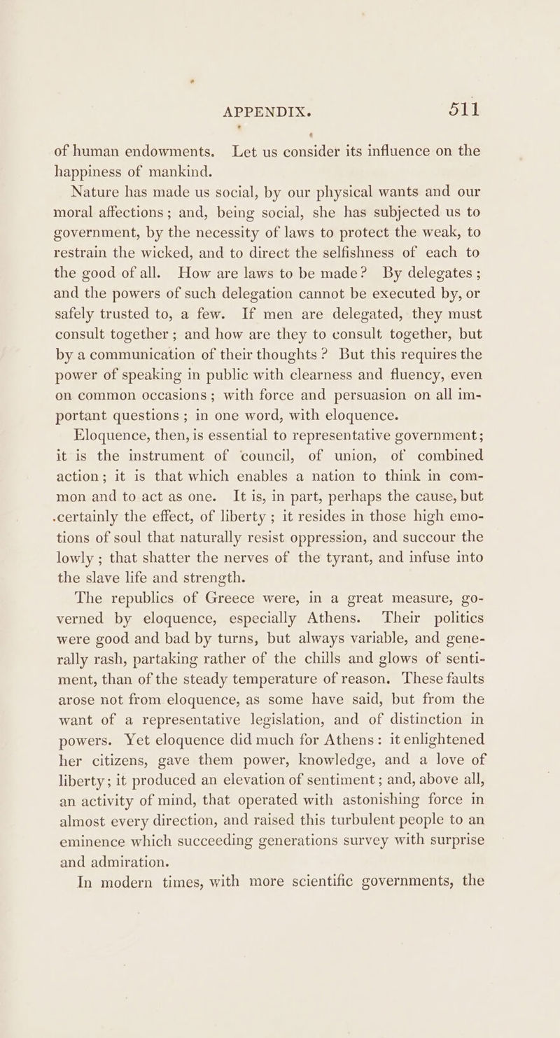 of human endowments. Let us consider its influence on the happiness of mankind. Nature has made us social, by our physical wants and our moral affections; and, being social, she has subjected us to government, by the necessity of laws to protect the weak, to restrain the wicked, and to direct the selfishness of each to the good of all. How are laws to be made? By delegates ; and the powers of such delegation cannot be executed by, or safely trusted to, a few. If men are delegated, they must consult together ; and how are they to consult together, but by a communication of their thoughts ? But this requires the power of speaking in public with clearness and fluency, even on common occasions ; with force and persuasion on all im- portant questions ; in one word, with eloquence. Eloquence, then, is essential to representative government ; it is the instrument of ‘council, of union, of combined action; it is that which enables a nation to think in com- mon and to act as one. It is, in part, perhaps the cause, but .certainly the effect, of liberty ; it resides in those high emo- tions of soul that naturally resist oppression, and succour the lowly ; that shatter the nerves of the tyrant, and infuse into the slave life and strength. The republics of Greece were, in a great measure, go- verned by eloquence, especially Athens. Their politics were good and bad by turns, but always variable, and gene- rally rash, partaking rather of the chills and glows of senti- ment, than of the steady temperature of reason. These faults arose not from eloquence, as some have said, but from the want of a representative legislation, and of distinction in powers. Yet eloquence did much for Athens: it enlightened her citizens, gave them power, knowledge, and a love of liberty; it produced an elevation of sentiment ; and, above all, an activity of mind, that operated with astonishing force in almost every direction, and raised this turbulent people to an eminence which succeeding generations survey with surprise and admiration. In modern times, with more scientific governments, the