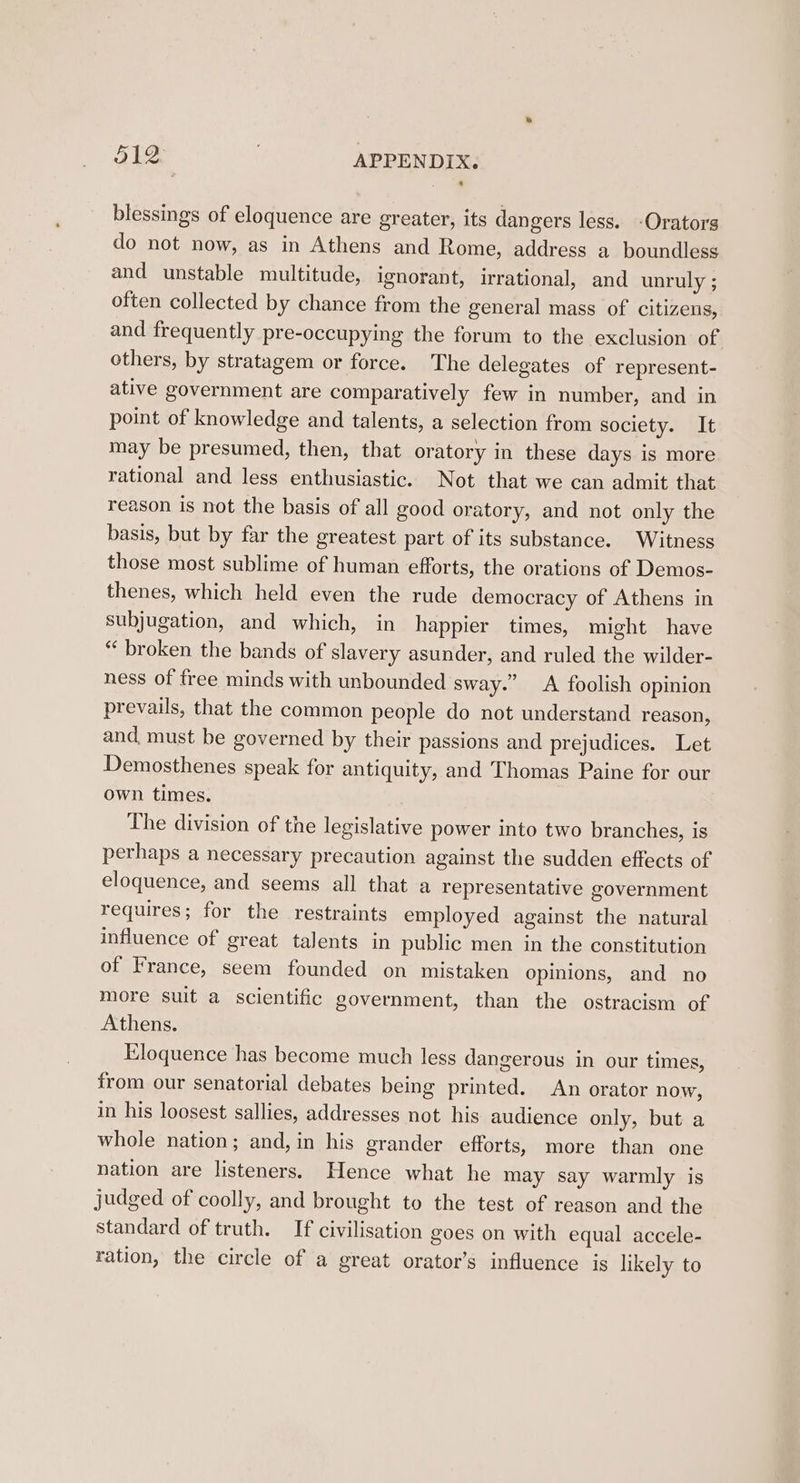 blessings of eloquence are greater, its dangers less. -Orators do not now, as in Athens and Rome, address a boundless and unstable multitude, ignorant, irrational, and unruly ; often collected by chance from the general mass of citizens, and frequently pre-occupying the forum to the exclusion of others, by stratagem or force. The delegates of represent- ative government are comparatively few in number, and in point of knowledge and talents, a selection from society. It may be presumed, then, that oratory in these days is more rational and less enthusiastic. Not that we can admit that reason is not the basis of all good oratory, and not only the basis, but by far the greatest part of its substance. Witness those most sublime of human efforts, the orations of Demos- thenes, which held even the rude democracy of Athens in subjugation, and which, in happier times, might have *“‘ broken the bands of slavery asunder, and ruled the wilder- ness of free minds with unbounded sway.’ &lt;A foolish opinion prevails, that the common people do not understand reason, and, must be governed by their passions and prejudices. Let Demosthenes speak for antiquity, and Thomas Paine for our own times. The division of the legislative power into two branches, is perhaps a necessary precaution against the sudden effects of eloquence, and seems all that a representative government requires; for the restraints employed against the natural influence of great talents in public men in the constitution of France, seem founded on mistaken opinions, and no more suit a scientific government, than the ostracism of Athens. Eloquence has become much less dangerous in our times, from our senatorial debates being printed. An orator now, in his loosest sallies, addresses not his audience only, but a whole nation; and, in his grander efforts, more than one nation are listeners. Hence what he may say warmly is judged of coolly, and brought to the test of reason and the standard of truth. If civilisation goes on with equal accele- ration, the circle of a great orator’s influence is likely to