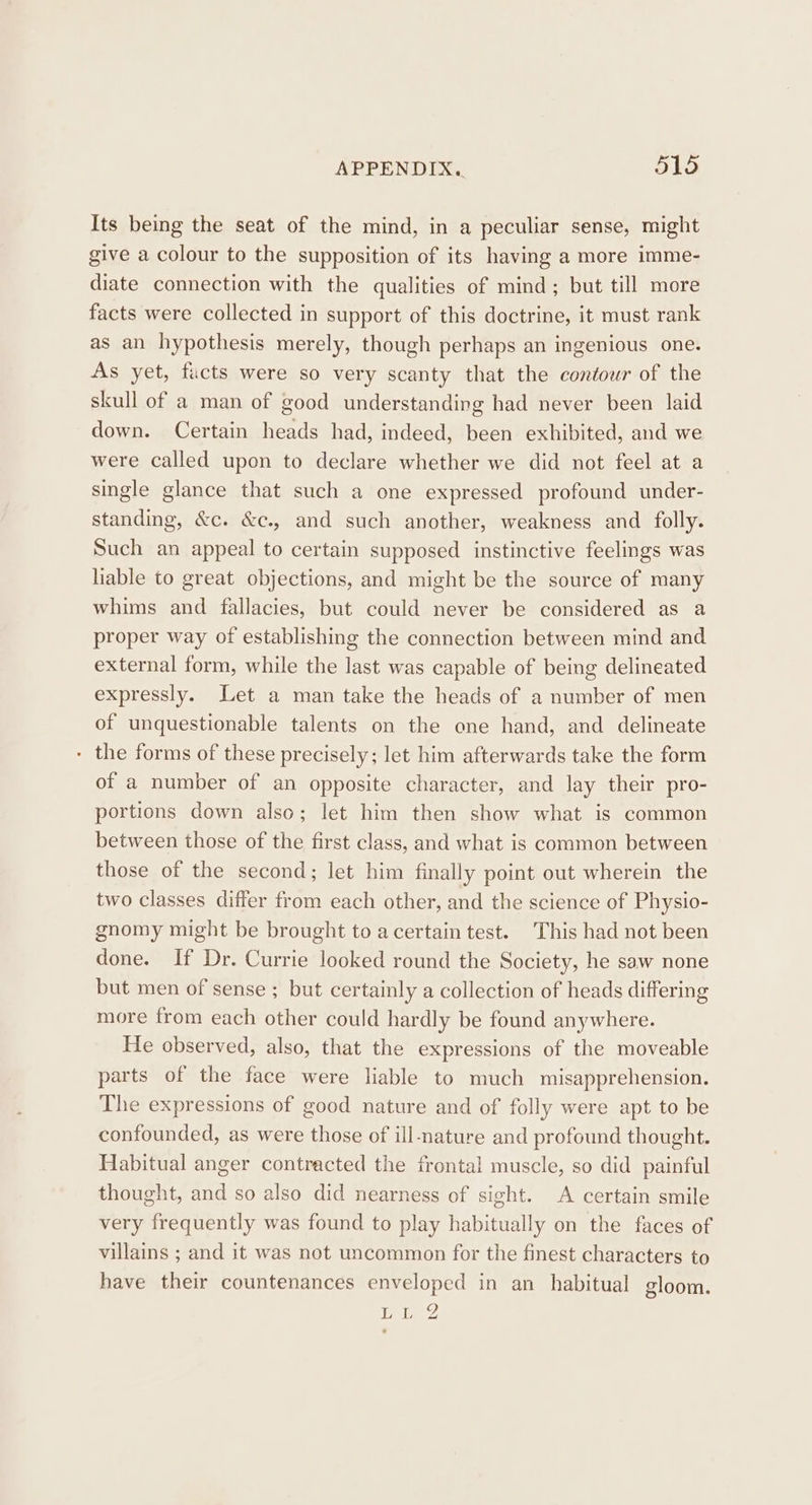 Its being the seat of the mind, in a peculiar sense, might give a colour to the supposition of its having a more imme- diate connection with the qualities of mind; but till more facts were collected in support of this doctrine, it must rank as an hypothesis merely, though perhaps an ingenious one. As yet, fucts were so very scanty that the contour of the skull of a man of good understanding had never been laid down. Certain heads had, indeed, been exhibited, and we were called upon to declare whether we did not feel at a single glance that such a one expressed profound under- standing, &amp;c. &amp;c., and such another, weakness and folly. Such an appeal to certain supposed instinctive feelings was liable to great objections, and might be the source of many whims and fallacies, but could never be considered as a proper way of establishing the connection between mind and external form, while the last was capable of being delineated expressly. Let a man take the heads of a number of men of unquestionable talents on the one hand, and delineate - the forms of these precisely; let him afterwards take the form of a number of an opposite character, and lay their pro- portions down also; let him then show what is common between those of the first class, and what is common between those of the second; let him finally point out wherein the two classes differ from each other, and the science of Physio- gnomy might be brought to acertain test. This had not been done. If Dr. Currie looked round the Society, he saw none but men of sense ; but certainly a collection of heads differing more from each other could hardly be found anywhere. He observed, also, that the expressions of the moveable parts of the face were liable to much misapprehension. The expressions of good nature and of folly were apt to be confounded, as were those of ill-nature and profound thought. Habitual anger contracted the frontal muscle, so did painful thought, and so also did nearness of sight. A certain smile very frequently was found to play habitually on the faces of villains ; and it was not uncommon for the finest characters to have their countenances enveloped in an_ habitual gloom. LL @