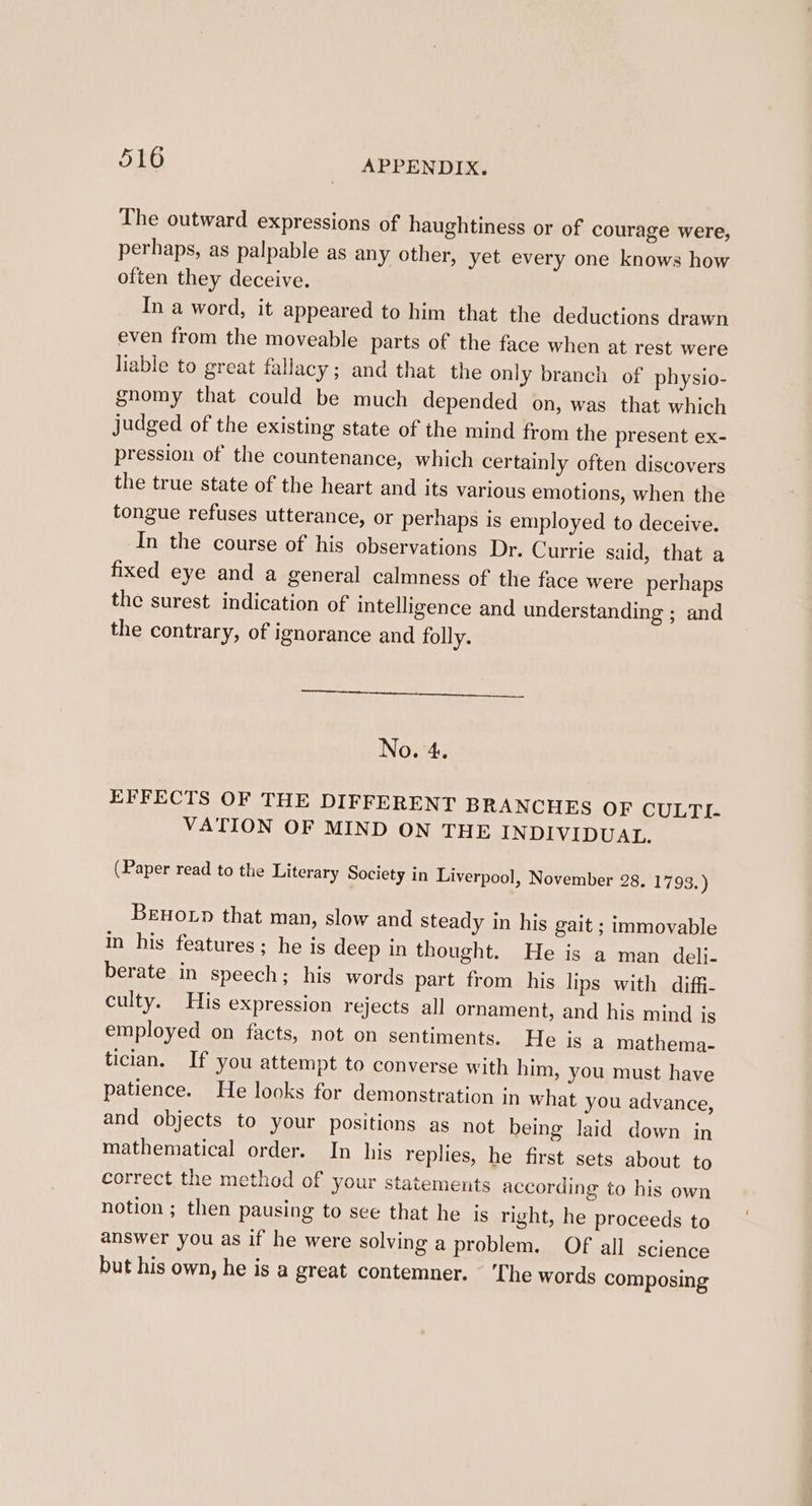 The outward expressions of haughtiness or of courage were, perhaps, as palpable as any other, yet every one knows how often they deceive. In a word, it appeared to him that the deductions drawn even from the moveable parts of the face when at rest were liable to great fallacy; and that the only branch of physio- gnomy that could be much depended on, was that which judged of the existing state of the mind from the present ex- pression of the countenance, which certainly often discovers the true state of the heart and its various emotions, when the tongue refuses utterance, or perhaps is employed to deceive. In the course of his observations Dr. Currie said, that a fixed eye and a general calmness of the face were perhaps the surest indication of intelligence and understanding ; and the contrary, of ignorance and folly. No. 4. EFFECTS OF THE DIFFERENT BRANCHES OF CULTI- VATION OF MIND ON THE INDIVIDUAL. (Paper read to the Literary Society in Liverpool, November 28. 1793.) Benorp that man, slow and steady in his gait ; immovable In his features; he is deep in thought. He is a man deli- berate in speech; his words part from his lips with diffi- culty. His expression rejects all ornament, and his mind is employed on facts, not on sentiments. He is a mathema- tician. If you attempt to converse with him, you must have patience. He looks for demonstration in what you advance, and objects to your positions as not being laid down in mathematical order. In his replies, he first sets about to correct the method of your statements according to his own notion ; then pausing to see that he is right, he proceeds to answer you as if he were solving a problem. Of all science but his own, he is a great contemner. ‘The words composing