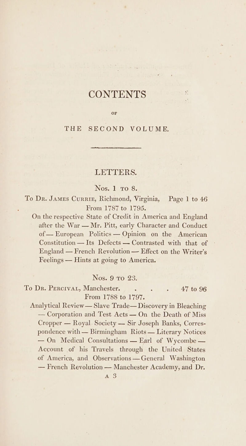 CONTENTS OF THE SECOND VOLUME, LETTERS. Nos. 1 To 8. To Dr. James Currie, Richmond, Virginia, Page 1 to 46 From 1787 to 1795. On the respective State of Credit in America and England after the War — Mr. Pitt, early Character and Conduct of — European Politics — Opinion on the American Constitution — Its Defects — Contrasted with that of England — French Revolution — Effect on the Writer's Feelmgs — Hints at going to America. Nos. 9 To 23. To Dr. Percrvar, Manchester. : 4 - 47 to 96 From 1788 to 1797. Analytical Review — Slave Trade— Discovery in Bleaching — Corporation and Test Acts — On the Death of Miss Cropper — Royal. Society — Sir Joseph Banks, Corres- pondence with — Birmingham Riots — Literary Notices — On Medical Consultations — Earl of Wycombe — Account of his Travels through the United States of America, and Observations —General Washington — French Revolution — Manchester Academy, and Dr. Av